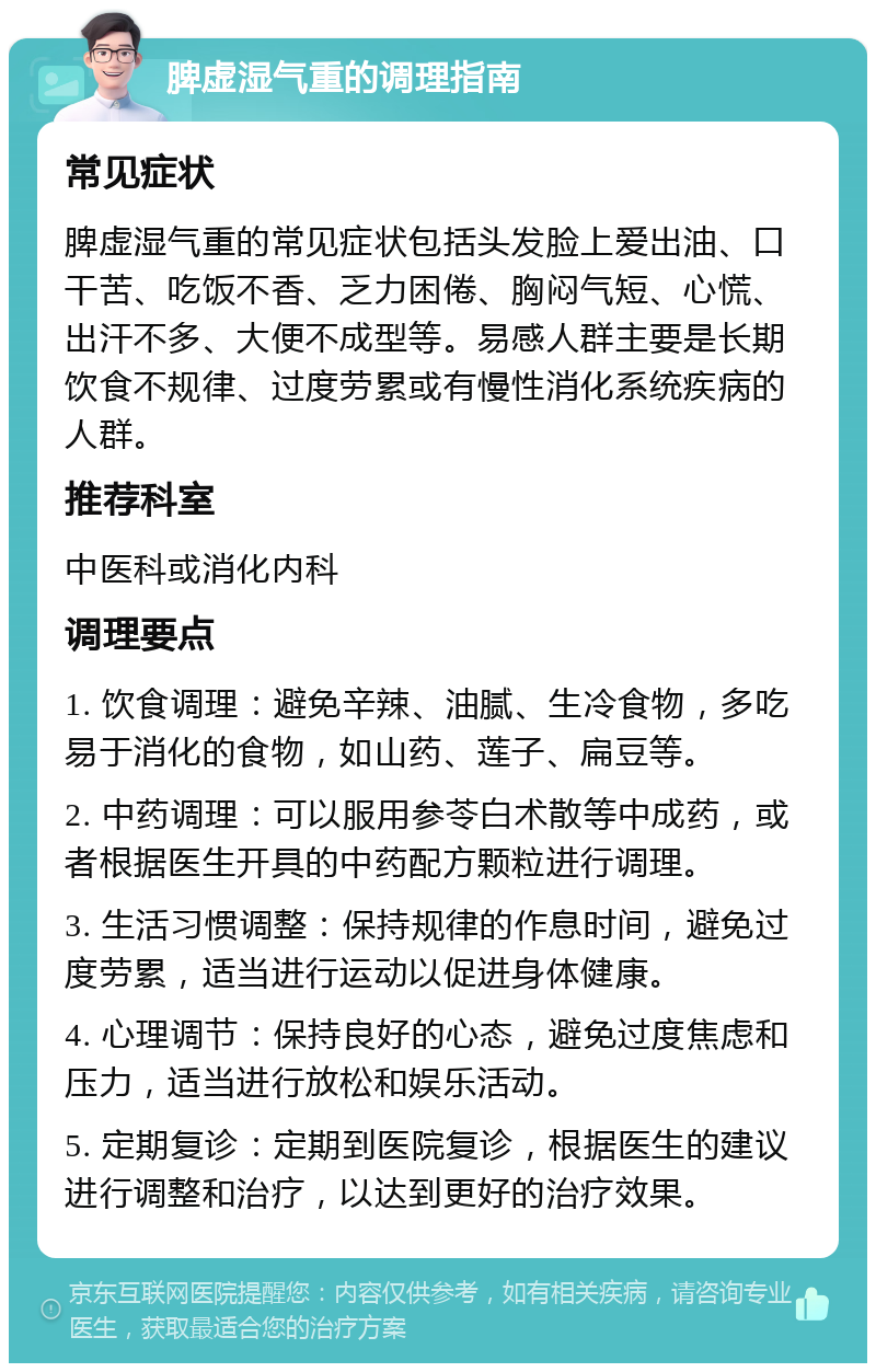 脾虚湿气重的调理指南 常见症状 脾虚湿气重的常见症状包括头发脸上爱出油、口干苦、吃饭不香、乏力困倦、胸闷气短、心慌、出汗不多、大便不成型等。易感人群主要是长期饮食不规律、过度劳累或有慢性消化系统疾病的人群。 推荐科室 中医科或消化内科 调理要点 1. 饮食调理：避免辛辣、油腻、生冷食物，多吃易于消化的食物，如山药、莲子、扁豆等。 2. 中药调理：可以服用参苓白术散等中成药，或者根据医生开具的中药配方颗粒进行调理。 3. 生活习惯调整：保持规律的作息时间，避免过度劳累，适当进行运动以促进身体健康。 4. 心理调节：保持良好的心态，避免过度焦虑和压力，适当进行放松和娱乐活动。 5. 定期复诊：定期到医院复诊，根据医生的建议进行调整和治疗，以达到更好的治疗效果。