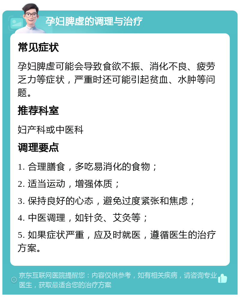 孕妇脾虚的调理与治疗 常见症状 孕妇脾虚可能会导致食欲不振、消化不良、疲劳乏力等症状，严重时还可能引起贫血、水肿等问题。 推荐科室 妇产科或中医科 调理要点 1. 合理膳食，多吃易消化的食物； 2. 适当运动，增强体质； 3. 保持良好的心态，避免过度紧张和焦虑； 4. 中医调理，如针灸、艾灸等； 5. 如果症状严重，应及时就医，遵循医生的治疗方案。