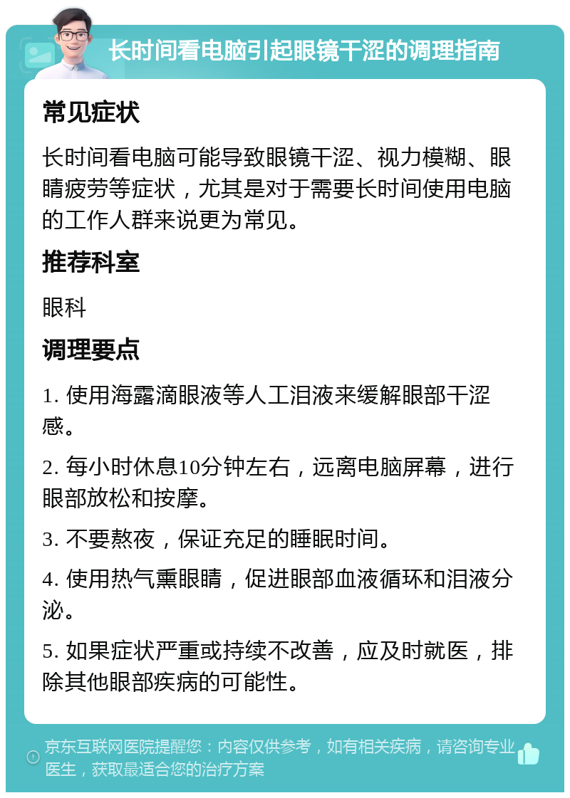 长时间看电脑引起眼镜干涩的调理指南 常见症状 长时间看电脑可能导致眼镜干涩、视力模糊、眼睛疲劳等症状，尤其是对于需要长时间使用电脑的工作人群来说更为常见。 推荐科室 眼科 调理要点 1. 使用海露滴眼液等人工泪液来缓解眼部干涩感。 2. 每小时休息10分钟左右，远离电脑屏幕，进行眼部放松和按摩。 3. 不要熬夜，保证充足的睡眠时间。 4. 使用热气熏眼睛，促进眼部血液循环和泪液分泌。 5. 如果症状严重或持续不改善，应及时就医，排除其他眼部疾病的可能性。