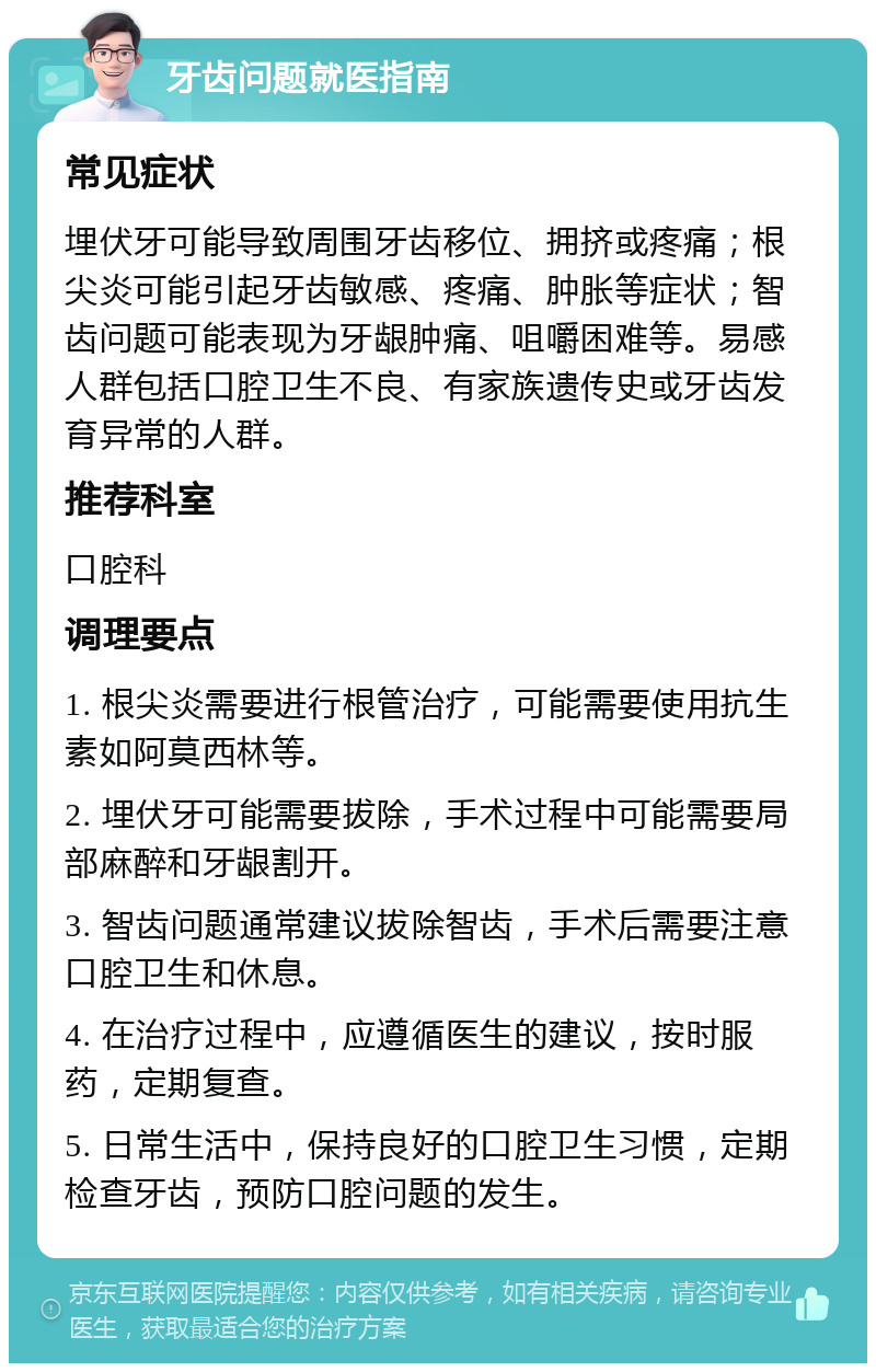 牙齿问题就医指南 常见症状 埋伏牙可能导致周围牙齿移位、拥挤或疼痛；根尖炎可能引起牙齿敏感、疼痛、肿胀等症状；智齿问题可能表现为牙龈肿痛、咀嚼困难等。易感人群包括口腔卫生不良、有家族遗传史或牙齿发育异常的人群。 推荐科室 口腔科 调理要点 1. 根尖炎需要进行根管治疗，可能需要使用抗生素如阿莫西林等。 2. 埋伏牙可能需要拔除，手术过程中可能需要局部麻醉和牙龈割开。 3. 智齿问题通常建议拔除智齿，手术后需要注意口腔卫生和休息。 4. 在治疗过程中，应遵循医生的建议，按时服药，定期复查。 5. 日常生活中，保持良好的口腔卫生习惯，定期检查牙齿，预防口腔问题的发生。