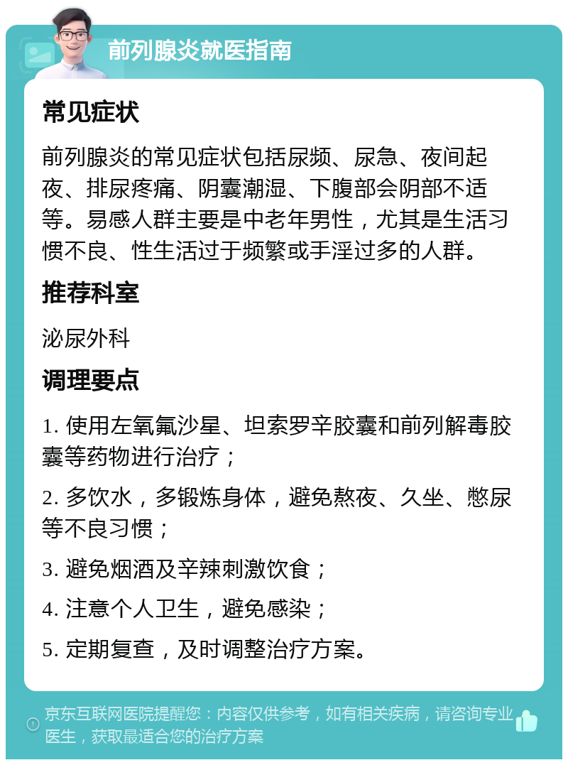 前列腺炎就医指南 常见症状 前列腺炎的常见症状包括尿频、尿急、夜间起夜、排尿疼痛、阴囊潮湿、下腹部会阴部不适等。易感人群主要是中老年男性，尤其是生活习惯不良、性生活过于频繁或手淫过多的人群。 推荐科室 泌尿外科 调理要点 1. 使用左氧氟沙星、坦索罗辛胶囊和前列解毒胶囊等药物进行治疗； 2. 多饮水，多锻炼身体，避免熬夜、久坐、憋尿等不良习惯； 3. 避免烟酒及辛辣刺激饮食； 4. 注意个人卫生，避免感染； 5. 定期复查，及时调整治疗方案。