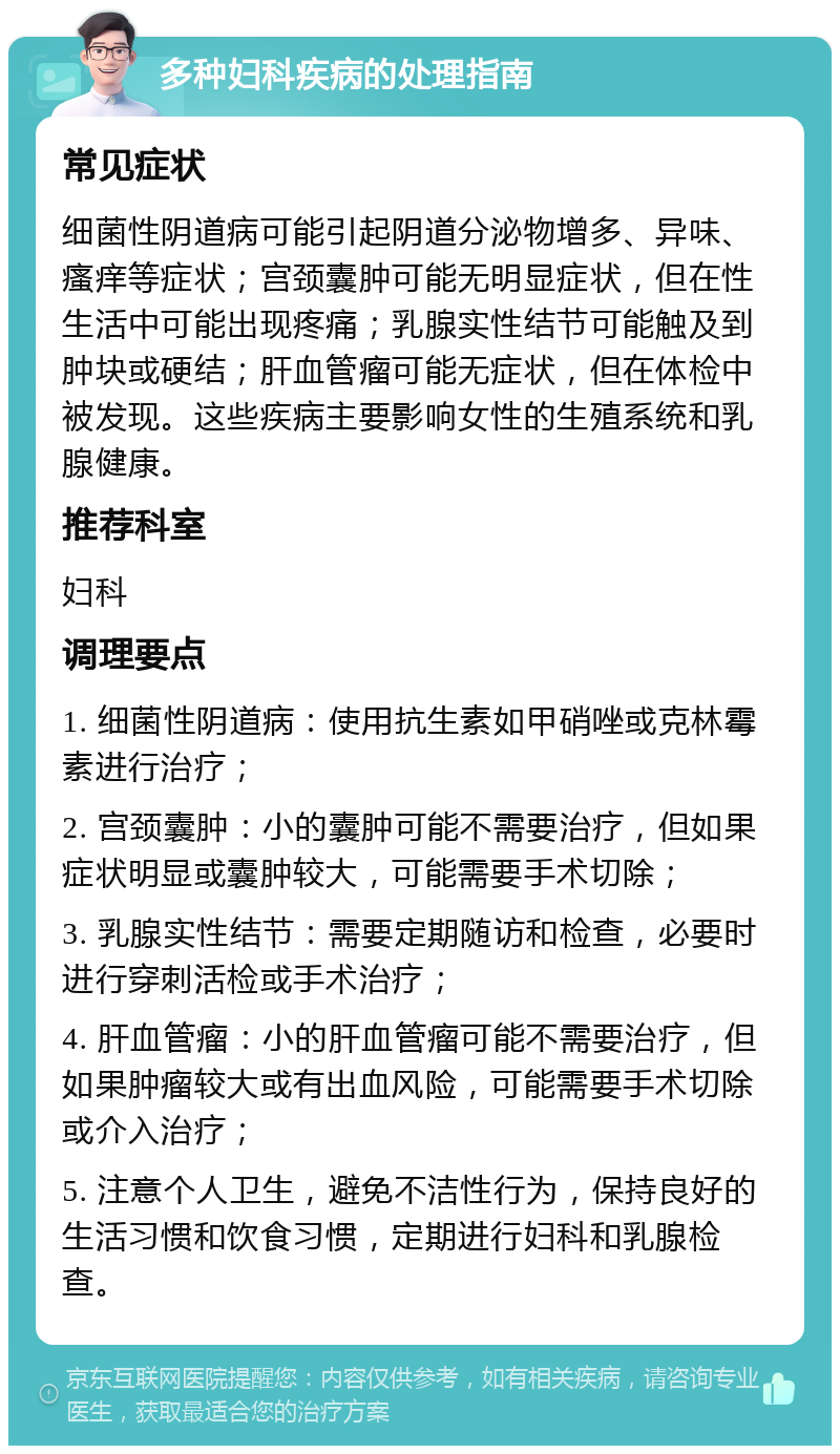 多种妇科疾病的处理指南 常见症状 细菌性阴道病可能引起阴道分泌物增多、异味、瘙痒等症状；宫颈囊肿可能无明显症状，但在性生活中可能出现疼痛；乳腺实性结节可能触及到肿块或硬结；肝血管瘤可能无症状，但在体检中被发现。这些疾病主要影响女性的生殖系统和乳腺健康。 推荐科室 妇科 调理要点 1. 细菌性阴道病：使用抗生素如甲硝唑或克林霉素进行治疗； 2. 宫颈囊肿：小的囊肿可能不需要治疗，但如果症状明显或囊肿较大，可能需要手术切除； 3. 乳腺实性结节：需要定期随访和检查，必要时进行穿刺活检或手术治疗； 4. 肝血管瘤：小的肝血管瘤可能不需要治疗，但如果肿瘤较大或有出血风险，可能需要手术切除或介入治疗； 5. 注意个人卫生，避免不洁性行为，保持良好的生活习惯和饮食习惯，定期进行妇科和乳腺检查。