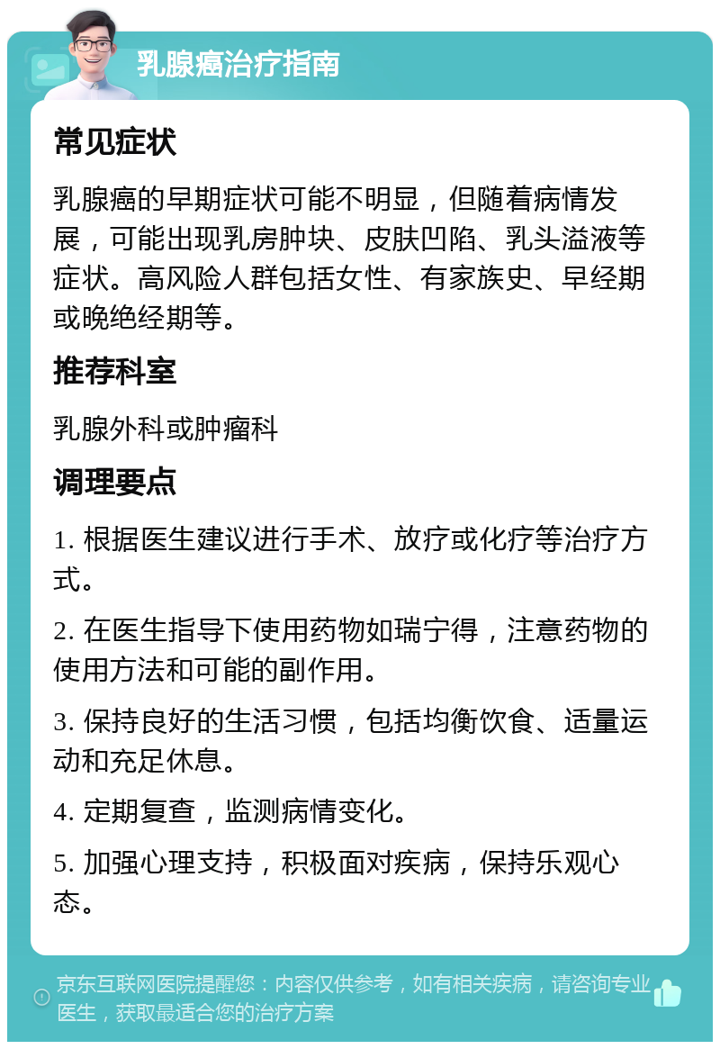 乳腺癌治疗指南 常见症状 乳腺癌的早期症状可能不明显，但随着病情发展，可能出现乳房肿块、皮肤凹陷、乳头溢液等症状。高风险人群包括女性、有家族史、早经期或晚绝经期等。 推荐科室 乳腺外科或肿瘤科 调理要点 1. 根据医生建议进行手术、放疗或化疗等治疗方式。 2. 在医生指导下使用药物如瑞宁得，注意药物的使用方法和可能的副作用。 3. 保持良好的生活习惯，包括均衡饮食、适量运动和充足休息。 4. 定期复查，监测病情变化。 5. 加强心理支持，积极面对疾病，保持乐观心态。