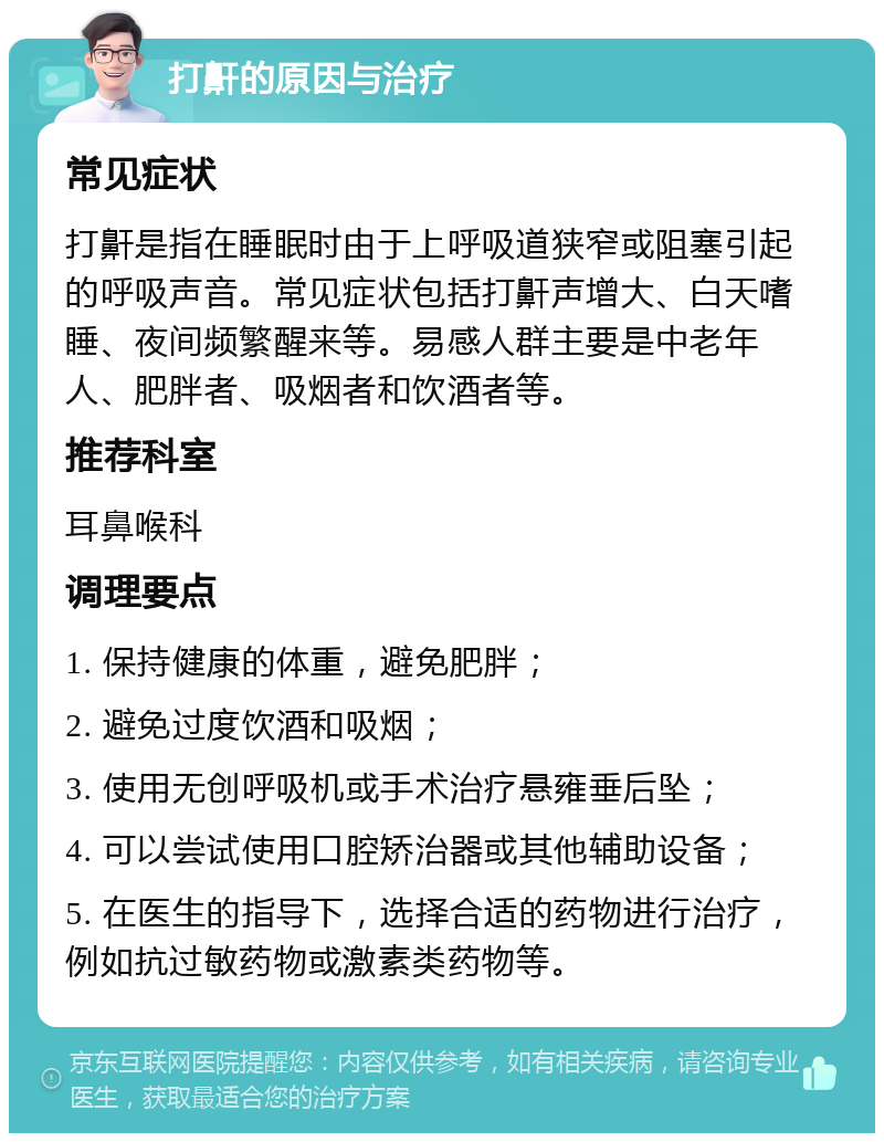 打鼾的原因与治疗 常见症状 打鼾是指在睡眠时由于上呼吸道狭窄或阻塞引起的呼吸声音。常见症状包括打鼾声增大、白天嗜睡、夜间频繁醒来等。易感人群主要是中老年人、肥胖者、吸烟者和饮酒者等。 推荐科室 耳鼻喉科 调理要点 1. 保持健康的体重，避免肥胖； 2. 避免过度饮酒和吸烟； 3. 使用无创呼吸机或手术治疗悬雍垂后坠； 4. 可以尝试使用口腔矫治器或其他辅助设备； 5. 在医生的指导下，选择合适的药物进行治疗，例如抗过敏药物或激素类药物等。