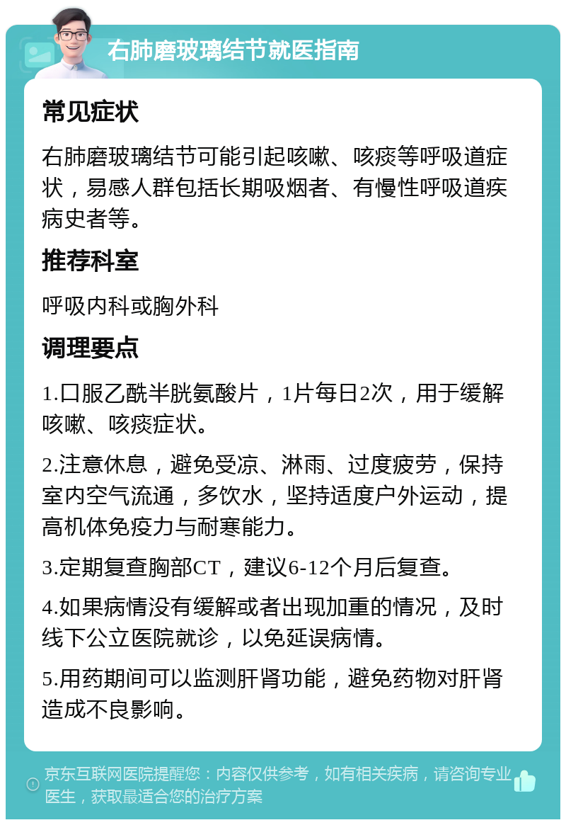 右肺磨玻璃结节就医指南 常见症状 右肺磨玻璃结节可能引起咳嗽、咳痰等呼吸道症状，易感人群包括长期吸烟者、有慢性呼吸道疾病史者等。 推荐科室 呼吸内科或胸外科 调理要点 1.口服乙酰半胱氨酸片，1片每日2次，用于缓解咳嗽、咳痰症状。 2.注意休息，避免受凉、淋雨、过度疲劳，保持室内空气流通，多饮水，坚持适度户外运动，提高机体免疫力与耐寒能力。 3.定期复查胸部CT，建议6-12个月后复查。 4.如果病情没有缓解或者出现加重的情况，及时线下公立医院就诊，以免延误病情。 5.用药期间可以监测肝肾功能，避免药物对肝肾造成不良影响。