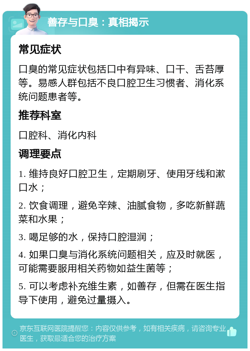 善存与口臭：真相揭示 常见症状 口臭的常见症状包括口中有异味、口干、舌苔厚等。易感人群包括不良口腔卫生习惯者、消化系统问题患者等。 推荐科室 口腔科、消化内科 调理要点 1. 维持良好口腔卫生，定期刷牙、使用牙线和漱口水； 2. 饮食调理，避免辛辣、油腻食物，多吃新鲜蔬菜和水果； 3. 喝足够的水，保持口腔湿润； 4. 如果口臭与消化系统问题相关，应及时就医，可能需要服用相关药物如益生菌等； 5. 可以考虑补充维生素，如善存，但需在医生指导下使用，避免过量摄入。