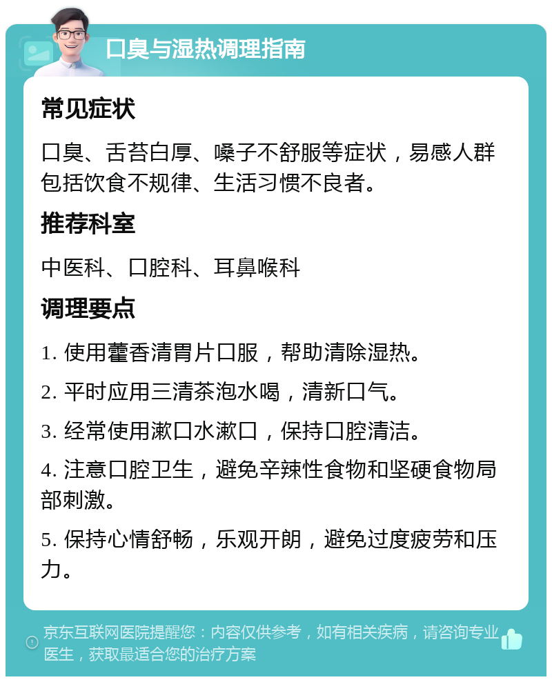 口臭与湿热调理指南 常见症状 口臭、舌苔白厚、嗓子不舒服等症状，易感人群包括饮食不规律、生活习惯不良者。 推荐科室 中医科、口腔科、耳鼻喉科 调理要点 1. 使用藿香清胃片口服，帮助清除湿热。 2. 平时应用三清茶泡水喝，清新口气。 3. 经常使用漱口水漱口，保持口腔清洁。 4. 注意口腔卫生，避免辛辣性食物和坚硬食物局部刺激。 5. 保持心情舒畅，乐观开朗，避免过度疲劳和压力。