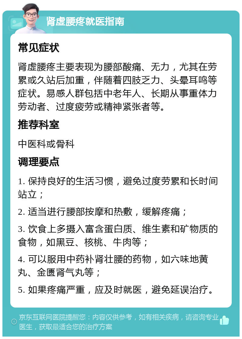 肾虚腰疼就医指南 常见症状 肾虚腰疼主要表现为腰部酸痛、无力，尤其在劳累或久站后加重，伴随着四肢乏力、头晕耳鸣等症状。易感人群包括中老年人、长期从事重体力劳动者、过度疲劳或精神紧张者等。 推荐科室 中医科或骨科 调理要点 1. 保持良好的生活习惯，避免过度劳累和长时间站立； 2. 适当进行腰部按摩和热敷，缓解疼痛； 3. 饮食上多摄入富含蛋白质、维生素和矿物质的食物，如黑豆、核桃、牛肉等； 4. 可以服用中药补肾壮腰的药物，如六味地黄丸、金匮肾气丸等； 5. 如果疼痛严重，应及时就医，避免延误治疗。