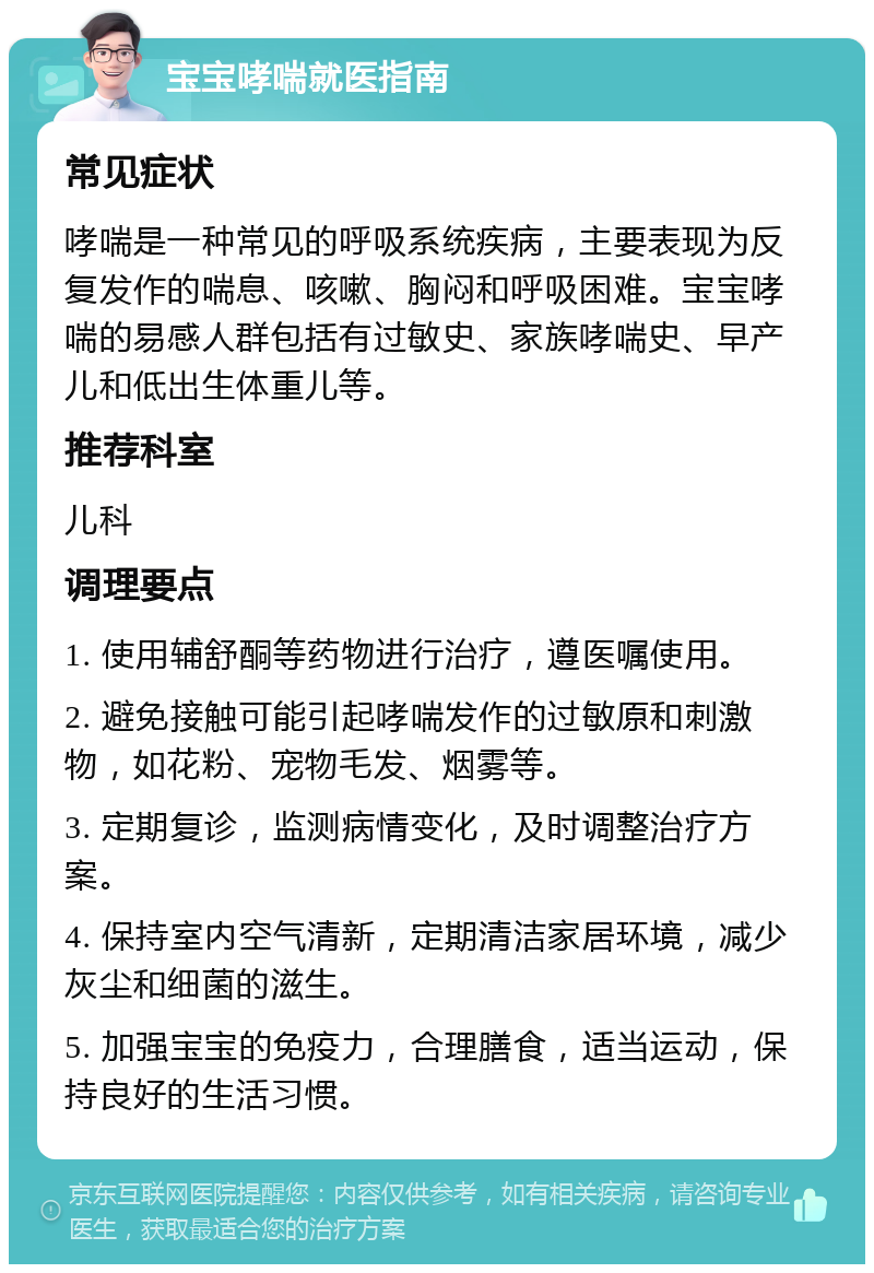 宝宝哮喘就医指南 常见症状 哮喘是一种常见的呼吸系统疾病，主要表现为反复发作的喘息、咳嗽、胸闷和呼吸困难。宝宝哮喘的易感人群包括有过敏史、家族哮喘史、早产儿和低出生体重儿等。 推荐科室 儿科 调理要点 1. 使用辅舒酮等药物进行治疗，遵医嘱使用。 2. 避免接触可能引起哮喘发作的过敏原和刺激物，如花粉、宠物毛发、烟雾等。 3. 定期复诊，监测病情变化，及时调整治疗方案。 4. 保持室内空气清新，定期清洁家居环境，减少灰尘和细菌的滋生。 5. 加强宝宝的免疫力，合理膳食，适当运动，保持良好的生活习惯。