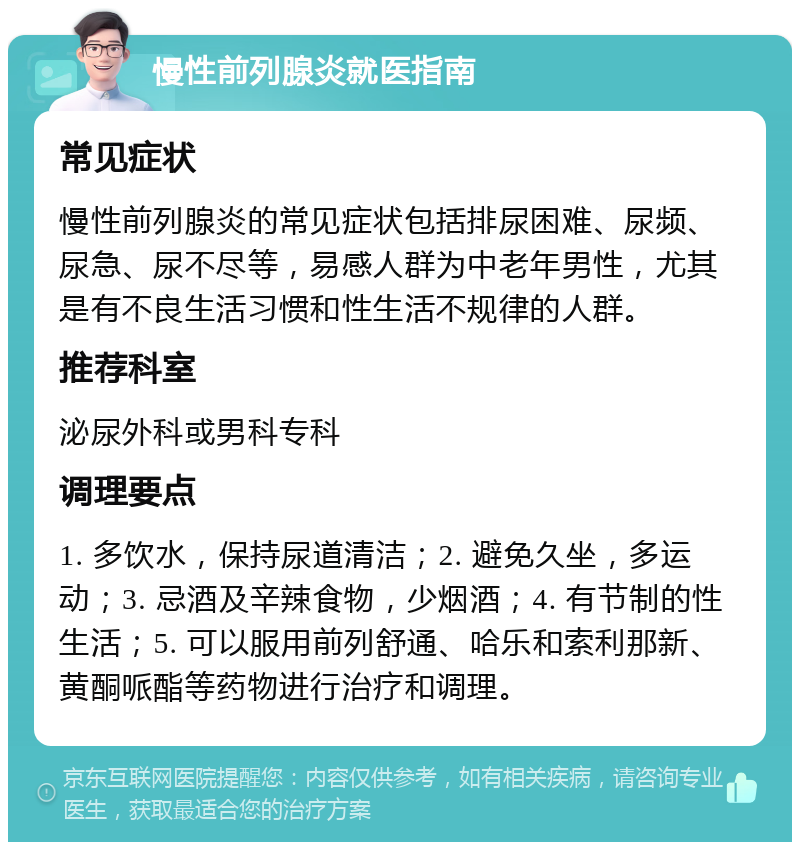 慢性前列腺炎就医指南 常见症状 慢性前列腺炎的常见症状包括排尿困难、尿频、尿急、尿不尽等，易感人群为中老年男性，尤其是有不良生活习惯和性生活不规律的人群。 推荐科室 泌尿外科或男科专科 调理要点 1. 多饮水，保持尿道清洁；2. 避免久坐，多运动；3. 忌酒及辛辣食物，少烟酒；4. 有节制的性生活；5. 可以服用前列舒通、哈乐和索利那新、黄酮哌酯等药物进行治疗和调理。