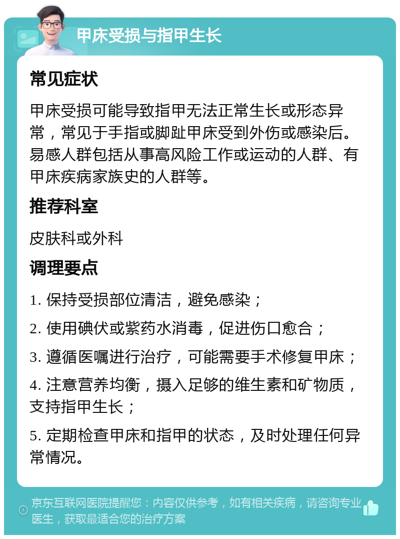 甲床受损与指甲生长 常见症状 甲床受损可能导致指甲无法正常生长或形态异常，常见于手指或脚趾甲床受到外伤或感染后。易感人群包括从事高风险工作或运动的人群、有甲床疾病家族史的人群等。 推荐科室 皮肤科或外科 调理要点 1. 保持受损部位清洁，避免感染； 2. 使用碘伏或紫药水消毒，促进伤口愈合； 3. 遵循医嘱进行治疗，可能需要手术修复甲床； 4. 注意营养均衡，摄入足够的维生素和矿物质，支持指甲生长； 5. 定期检查甲床和指甲的状态，及时处理任何异常情况。