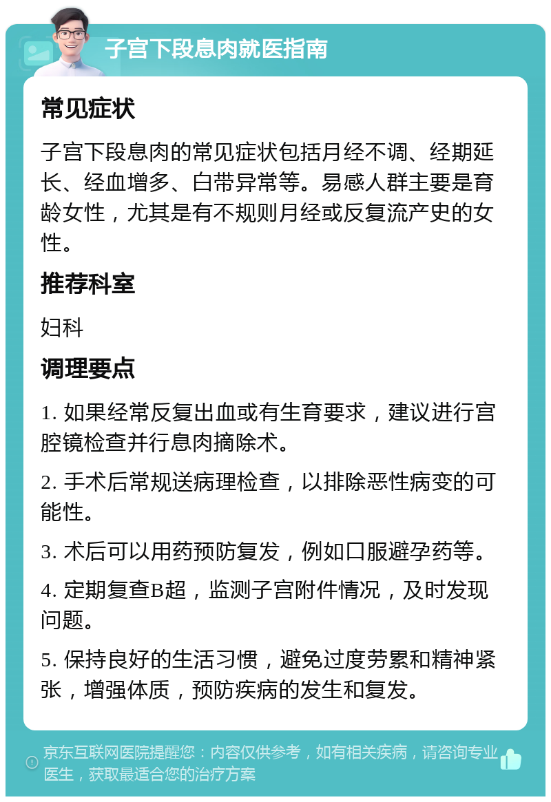 子宫下段息肉就医指南 常见症状 子宫下段息肉的常见症状包括月经不调、经期延长、经血增多、白带异常等。易感人群主要是育龄女性，尤其是有不规则月经或反复流产史的女性。 推荐科室 妇科 调理要点 1. 如果经常反复出血或有生育要求，建议进行宫腔镜检查并行息肉摘除术。 2. 手术后常规送病理检查，以排除恶性病变的可能性。 3. 术后可以用药预防复发，例如口服避孕药等。 4. 定期复查B超，监测子宫附件情况，及时发现问题。 5. 保持良好的生活习惯，避免过度劳累和精神紧张，增强体质，预防疾病的发生和复发。