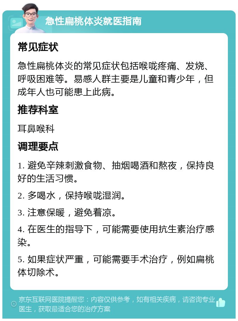 急性扁桃体炎就医指南 常见症状 急性扁桃体炎的常见症状包括喉咙疼痛、发烧、呼吸困难等。易感人群主要是儿童和青少年，但成年人也可能患上此病。 推荐科室 耳鼻喉科 调理要点 1. 避免辛辣刺激食物、抽烟喝酒和熬夜，保持良好的生活习惯。 2. 多喝水，保持喉咙湿润。 3. 注意保暖，避免着凉。 4. 在医生的指导下，可能需要使用抗生素治疗感染。 5. 如果症状严重，可能需要手术治疗，例如扁桃体切除术。