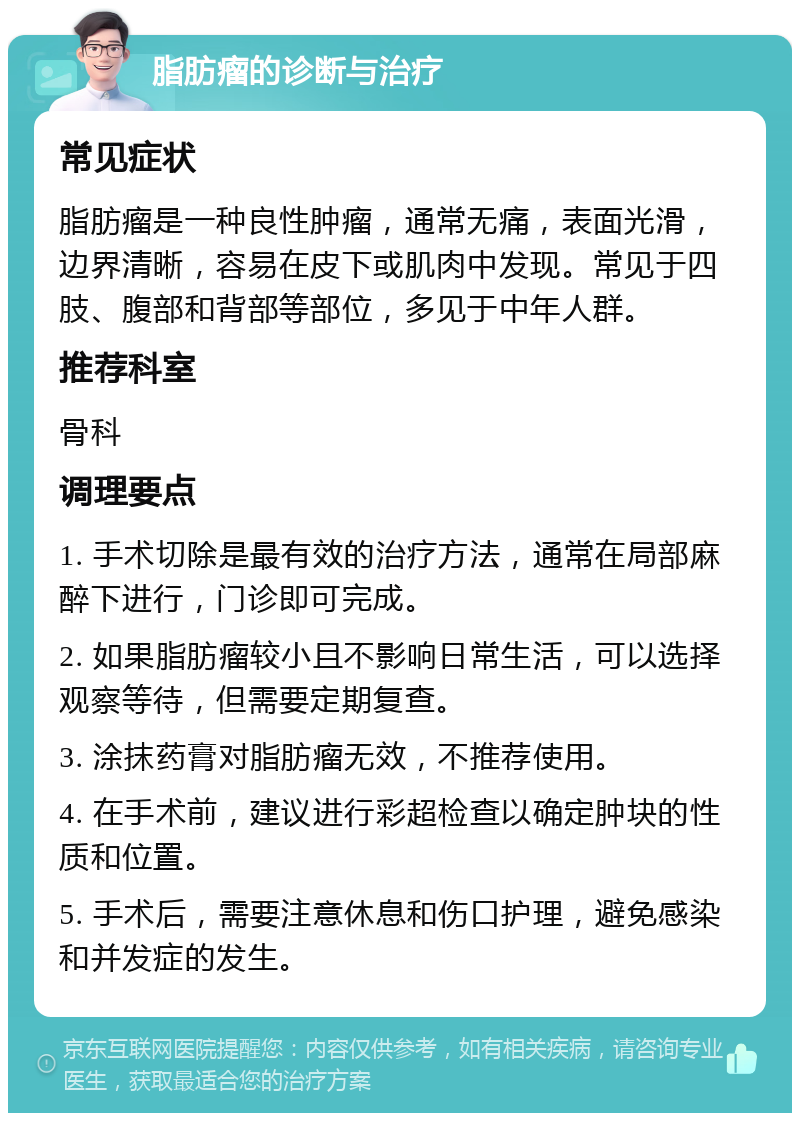 脂肪瘤的诊断与治疗 常见症状 脂肪瘤是一种良性肿瘤，通常无痛，表面光滑，边界清晰，容易在皮下或肌肉中发现。常见于四肢、腹部和背部等部位，多见于中年人群。 推荐科室 骨科 调理要点 1. 手术切除是最有效的治疗方法，通常在局部麻醉下进行，门诊即可完成。 2. 如果脂肪瘤较小且不影响日常生活，可以选择观察等待，但需要定期复查。 3. 涂抹药膏对脂肪瘤无效，不推荐使用。 4. 在手术前，建议进行彩超检查以确定肿块的性质和位置。 5. 手术后，需要注意休息和伤口护理，避免感染和并发症的发生。