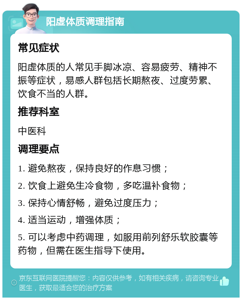 阳虚体质调理指南 常见症状 阳虚体质的人常见手脚冰凉、容易疲劳、精神不振等症状，易感人群包括长期熬夜、过度劳累、饮食不当的人群。 推荐科室 中医科 调理要点 1. 避免熬夜，保持良好的作息习惯； 2. 饮食上避免生冷食物，多吃温补食物； 3. 保持心情舒畅，避免过度压力； 4. 适当运动，增强体质； 5. 可以考虑中药调理，如服用前列舒乐软胶囊等药物，但需在医生指导下使用。