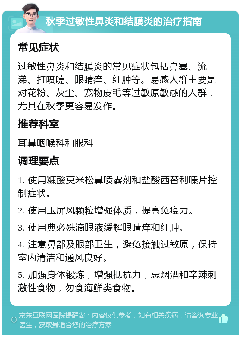 秋季过敏性鼻炎和结膜炎的治疗指南 常见症状 过敏性鼻炎和结膜炎的常见症状包括鼻塞、流涕、打喷嚏、眼睛痒、红肿等。易感人群主要是对花粉、灰尘、宠物皮毛等过敏原敏感的人群，尤其在秋季更容易发作。 推荐科室 耳鼻咽喉科和眼科 调理要点 1. 使用糠酸莫米松鼻喷雾剂和盐酸西替利嗪片控制症状。 2. 使用玉屏风颗粒增强体质，提高免疫力。 3. 使用典必殊滴眼液缓解眼睛痒和红肿。 4. 注意鼻部及眼部卫生，避免接触过敏原，保持室内清洁和通风良好。 5. 加强身体锻炼，增强抵抗力，忌烟酒和辛辣刺激性食物，勿食海鲜类食物。