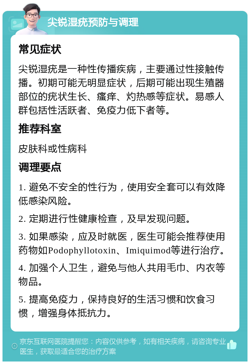 尖锐湿疣预防与调理 常见症状 尖锐湿疣是一种性传播疾病，主要通过性接触传播。初期可能无明显症状，后期可能出现生殖器部位的疣状生长、瘙痒、灼热感等症状。易感人群包括性活跃者、免疫力低下者等。 推荐科室 皮肤科或性病科 调理要点 1. 避免不安全的性行为，使用安全套可以有效降低感染风险。 2. 定期进行性健康检查，及早发现问题。 3. 如果感染，应及时就医，医生可能会推荐使用药物如Podophyllotoxin、Imiquimod等进行治疗。 4. 加强个人卫生，避免与他人共用毛巾、内衣等物品。 5. 提高免疫力，保持良好的生活习惯和饮食习惯，增强身体抵抗力。