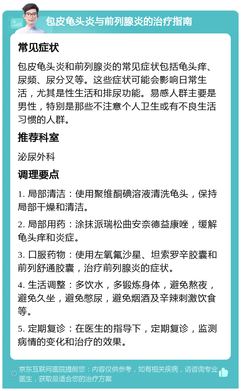 包皮龟头炎与前列腺炎的治疗指南 常见症状 包皮龟头炎和前列腺炎的常见症状包括龟头痒、尿频、尿分叉等。这些症状可能会影响日常生活，尤其是性生活和排尿功能。易感人群主要是男性，特别是那些不注意个人卫生或有不良生活习惯的人群。 推荐科室 泌尿外科 调理要点 1. 局部清洁：使用聚维酮碘溶液清洗龟头，保持局部干燥和清洁。 2. 局部用药：涂抹派瑞松曲安奈德益康唑，缓解龟头痒和炎症。 3. 口服药物：使用左氧氟沙星、坦索罗辛胶囊和前列舒通胶囊，治疗前列腺炎的症状。 4. 生活调整：多饮水，多锻炼身体，避免熬夜，避免久坐，避免憋尿，避免烟酒及辛辣刺激饮食等。 5. 定期复诊：在医生的指导下，定期复诊，监测病情的变化和治疗的效果。