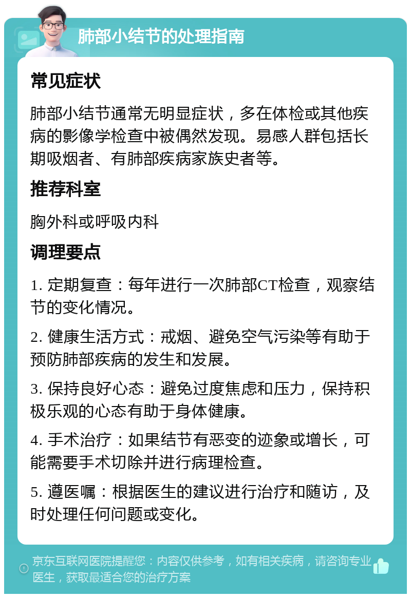 肺部小结节的处理指南 常见症状 肺部小结节通常无明显症状，多在体检或其他疾病的影像学检查中被偶然发现。易感人群包括长期吸烟者、有肺部疾病家族史者等。 推荐科室 胸外科或呼吸内科 调理要点 1. 定期复查：每年进行一次肺部CT检查，观察结节的变化情况。 2. 健康生活方式：戒烟、避免空气污染等有助于预防肺部疾病的发生和发展。 3. 保持良好心态：避免过度焦虑和压力，保持积极乐观的心态有助于身体健康。 4. 手术治疗：如果结节有恶变的迹象或增长，可能需要手术切除并进行病理检查。 5. 遵医嘱：根据医生的建议进行治疗和随访，及时处理任何问题或变化。