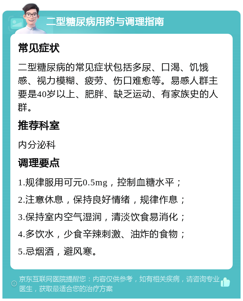 二型糖尿病用药与调理指南 常见症状 二型糖尿病的常见症状包括多尿、口渴、饥饿感、视力模糊、疲劳、伤口难愈等。易感人群主要是40岁以上、肥胖、缺乏运动、有家族史的人群。 推荐科室 内分泌科 调理要点 1.规律服用可元0.5mg，控制血糖水平； 2.注意休息，保持良好情绪，规律作息； 3.保持室内空气湿润，清淡饮食易消化； 4.多饮水，少食辛辣刺激、油炸的食物； 5.忌烟酒，避风寒。