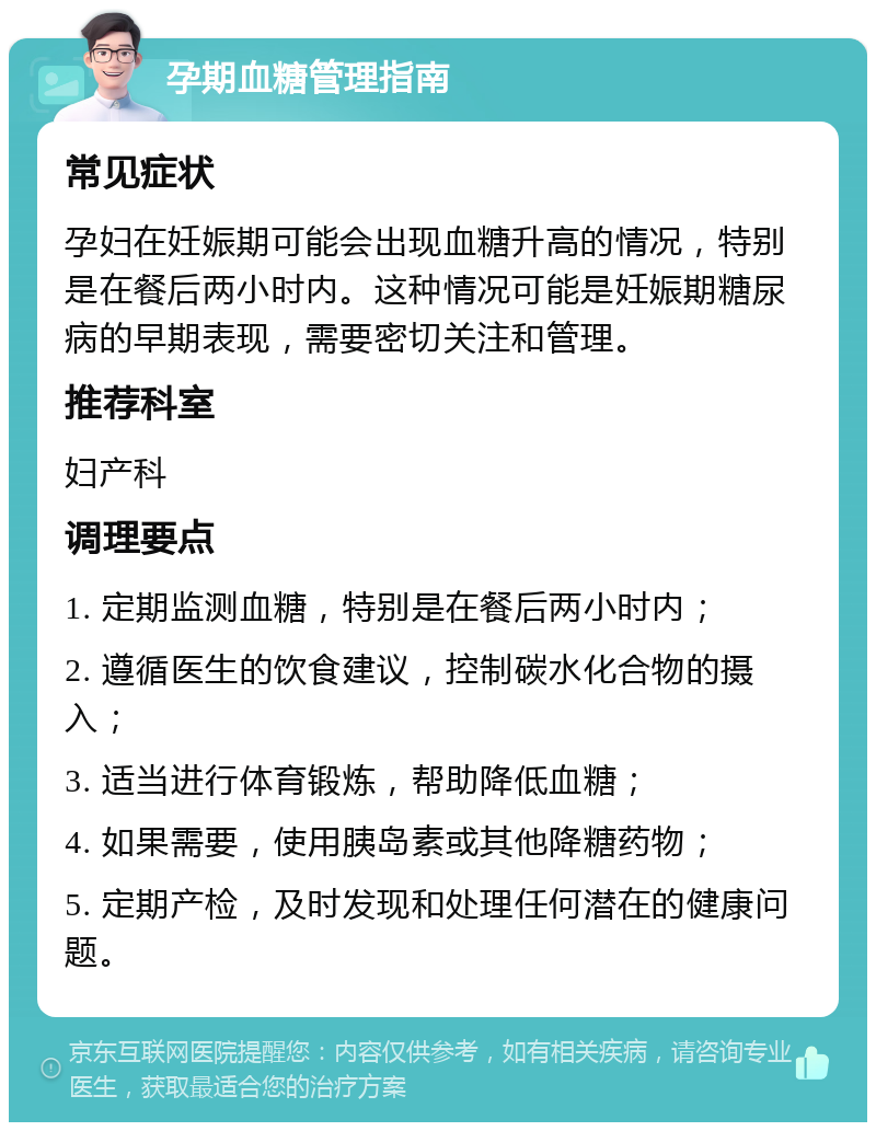 孕期血糖管理指南 常见症状 孕妇在妊娠期可能会出现血糖升高的情况，特别是在餐后两小时内。这种情况可能是妊娠期糖尿病的早期表现，需要密切关注和管理。 推荐科室 妇产科 调理要点 1. 定期监测血糖，特别是在餐后两小时内； 2. 遵循医生的饮食建议，控制碳水化合物的摄入； 3. 适当进行体育锻炼，帮助降低血糖； 4. 如果需要，使用胰岛素或其他降糖药物； 5. 定期产检，及时发现和处理任何潜在的健康问题。