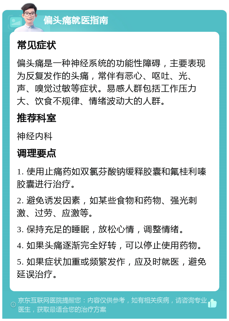 偏头痛就医指南 常见症状 偏头痛是一种神经系统的功能性障碍，主要表现为反复发作的头痛，常伴有恶心、呕吐、光、声、嗅觉过敏等症状。易感人群包括工作压力大、饮食不规律、情绪波动大的人群。 推荐科室 神经内科 调理要点 1. 使用止痛药如双氯芬酸钠缓释胶囊和氟桂利嗪胶囊进行治疗。 2. 避免诱发因素，如某些食物和药物、强光刺激、过劳、应激等。 3. 保持充足的睡眠，放松心情，调整情绪。 4. 如果头痛逐渐完全好转，可以停止使用药物。 5. 如果症状加重或频繁发作，应及时就医，避免延误治疗。