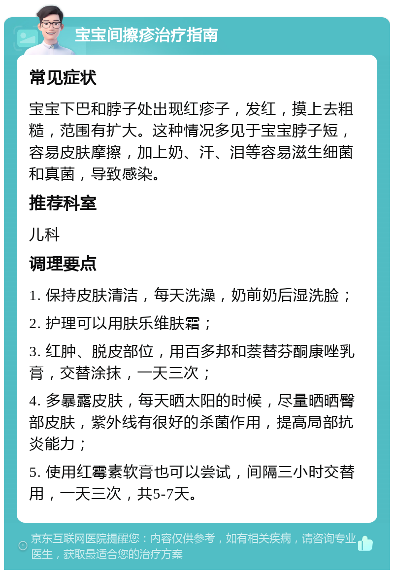 宝宝间擦疹治疗指南 常见症状 宝宝下巴和脖子处出现红疹子，发红，摸上去粗糙，范围有扩大。这种情况多见于宝宝脖子短，容易皮肤摩擦，加上奶、汗、泪等容易滋生细菌和真菌，导致感染。 推荐科室 儿科 调理要点 1. 保持皮肤清洁，每天洗澡，奶前奶后湿洗脸； 2. 护理可以用肤乐维肤霜； 3. 红肿、脱皮部位，用百多邦和萘替芬酮康唑乳膏，交替涂抹，一天三次； 4. 多暴露皮肤，每天晒太阳的时候，尽量晒晒臀部皮肤，紫外线有很好的杀菌作用，提高局部抗炎能力； 5. 使用红霉素软膏也可以尝试，间隔三小时交替用，一天三次，共5-7天。