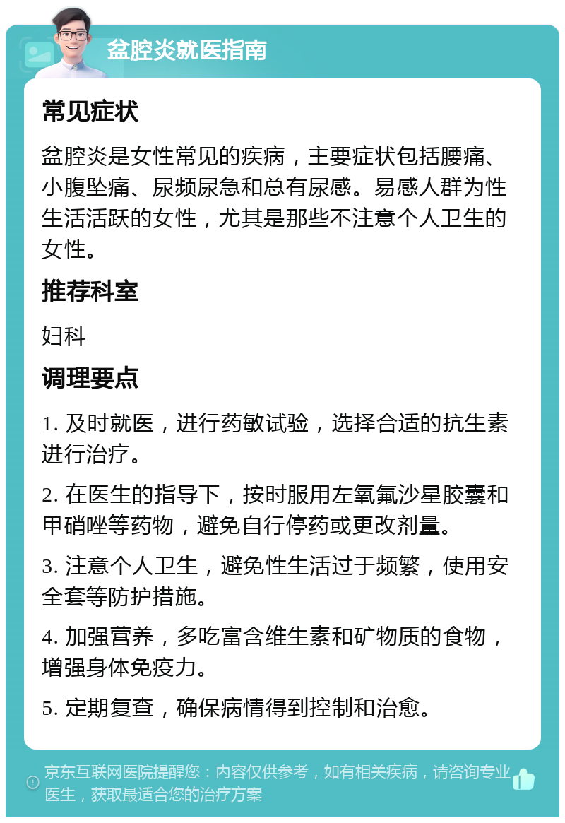 盆腔炎就医指南 常见症状 盆腔炎是女性常见的疾病，主要症状包括腰痛、小腹坠痛、尿频尿急和总有尿感。易感人群为性生活活跃的女性，尤其是那些不注意个人卫生的女性。 推荐科室 妇科 调理要点 1. 及时就医，进行药敏试验，选择合适的抗生素进行治疗。 2. 在医生的指导下，按时服用左氧氟沙星胶囊和甲硝唑等药物，避免自行停药或更改剂量。 3. 注意个人卫生，避免性生活过于频繁，使用安全套等防护措施。 4. 加强营养，多吃富含维生素和矿物质的食物，增强身体免疫力。 5. 定期复查，确保病情得到控制和治愈。