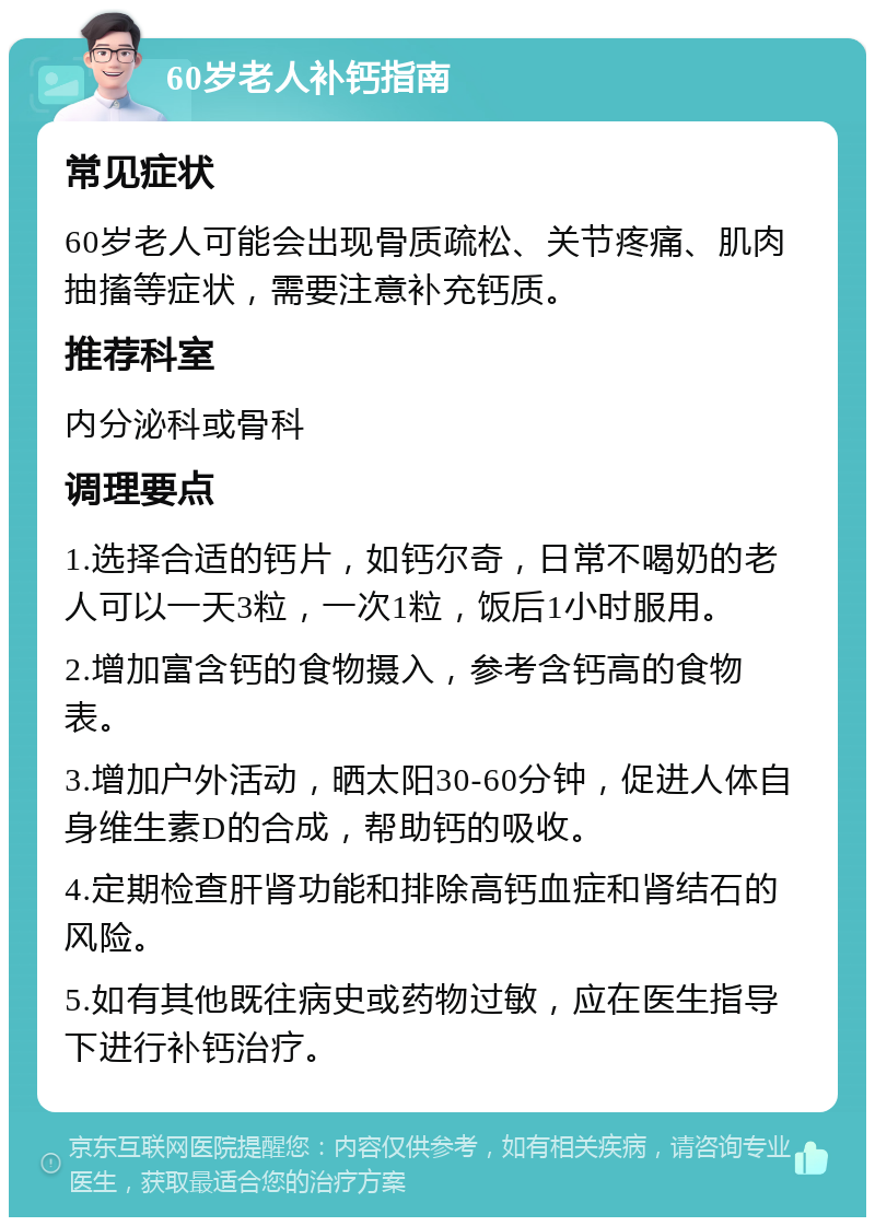 60岁老人补钙指南 常见症状 60岁老人可能会出现骨质疏松、关节疼痛、肌肉抽搐等症状，需要注意补充钙质。 推荐科室 内分泌科或骨科 调理要点 1.选择合适的钙片，如钙尔奇，日常不喝奶的老人可以一天3粒，一次1粒，饭后1小时服用。 2.增加富含钙的食物摄入，参考含钙高的食物表。 3.增加户外活动，晒太阳30-60分钟，促进人体自身维生素D的合成，帮助钙的吸收。 4.定期检查肝肾功能和排除高钙血症和肾结石的风险。 5.如有其他既往病史或药物过敏，应在医生指导下进行补钙治疗。