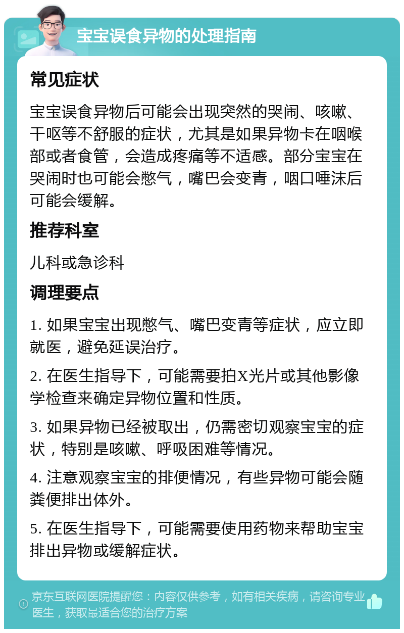 宝宝误食异物的处理指南 常见症状 宝宝误食异物后可能会出现突然的哭闹、咳嗽、干呕等不舒服的症状，尤其是如果异物卡在咽喉部或者食管，会造成疼痛等不适感。部分宝宝在哭闹时也可能会憋气，嘴巴会变青，咽口唾沫后可能会缓解。 推荐科室 儿科或急诊科 调理要点 1. 如果宝宝出现憋气、嘴巴变青等症状，应立即就医，避免延误治疗。 2. 在医生指导下，可能需要拍X光片或其他影像学检查来确定异物位置和性质。 3. 如果异物已经被取出，仍需密切观察宝宝的症状，特别是咳嗽、呼吸困难等情况。 4. 注意观察宝宝的排便情况，有些异物可能会随粪便排出体外。 5. 在医生指导下，可能需要使用药物来帮助宝宝排出异物或缓解症状。