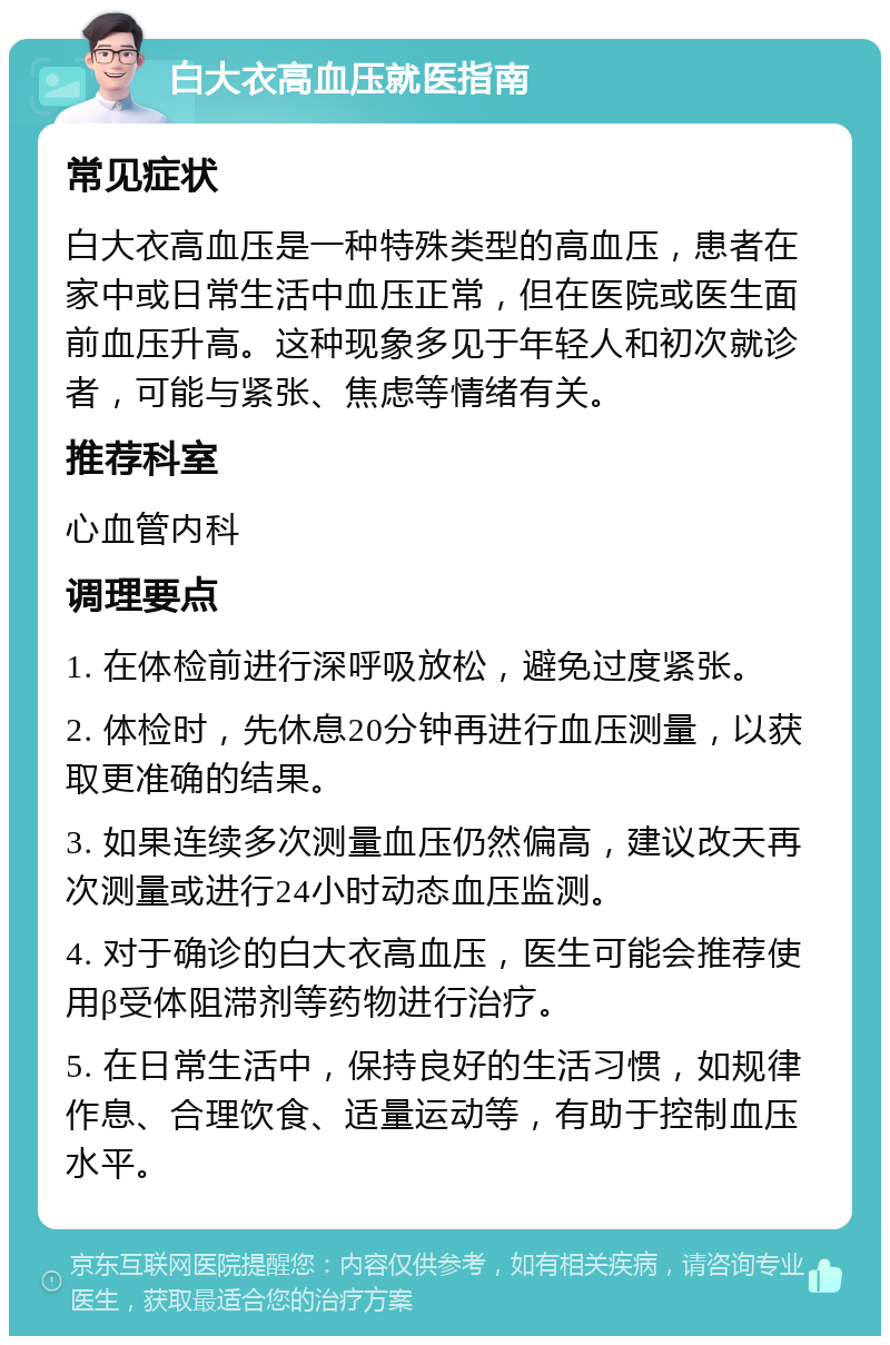 白大衣高血压就医指南 常见症状 白大衣高血压是一种特殊类型的高血压，患者在家中或日常生活中血压正常，但在医院或医生面前血压升高。这种现象多见于年轻人和初次就诊者，可能与紧张、焦虑等情绪有关。 推荐科室 心血管内科 调理要点 1. 在体检前进行深呼吸放松，避免过度紧张。 2. 体检时，先休息20分钟再进行血压测量，以获取更准确的结果。 3. 如果连续多次测量血压仍然偏高，建议改天再次测量或进行24小时动态血压监测。 4. 对于确诊的白大衣高血压，医生可能会推荐使用β受体阻滞剂等药物进行治疗。 5. 在日常生活中，保持良好的生活习惯，如规律作息、合理饮食、适量运动等，有助于控制血压水平。