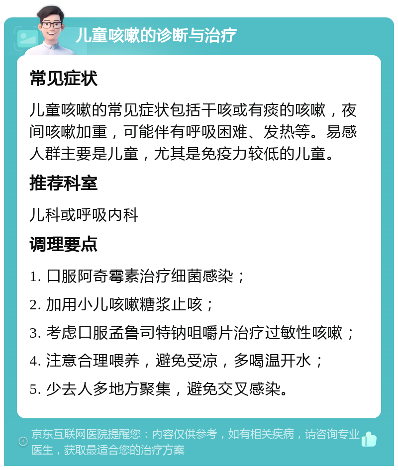 儿童咳嗽的诊断与治疗 常见症状 儿童咳嗽的常见症状包括干咳或有痰的咳嗽，夜间咳嗽加重，可能伴有呼吸困难、发热等。易感人群主要是儿童，尤其是免疫力较低的儿童。 推荐科室 儿科或呼吸内科 调理要点 1. 口服阿奇霉素治疗细菌感染； 2. 加用小儿咳嗽糖浆止咳； 3. 考虑口服孟鲁司特钠咀嚼片治疗过敏性咳嗽； 4. 注意合理喂养，避免受凉，多喝温开水； 5. 少去人多地方聚集，避免交叉感染。