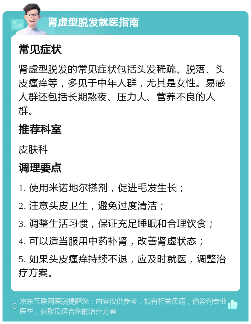 肾虚型脱发就医指南 常见症状 肾虚型脱发的常见症状包括头发稀疏、脱落、头皮瘙痒等，多见于中年人群，尤其是女性。易感人群还包括长期熬夜、压力大、营养不良的人群。 推荐科室 皮肤科 调理要点 1. 使用米诺地尔搽剂，促进毛发生长； 2. 注意头皮卫生，避免过度清洁； 3. 调整生活习惯，保证充足睡眠和合理饮食； 4. 可以适当服用中药补肾，改善肾虚状态； 5. 如果头皮瘙痒持续不退，应及时就医，调整治疗方案。