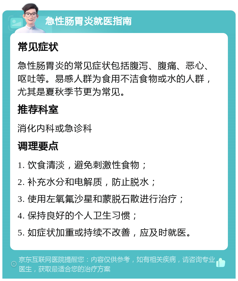 急性肠胃炎就医指南 常见症状 急性肠胃炎的常见症状包括腹泻、腹痛、恶心、呕吐等。易感人群为食用不洁食物或水的人群，尤其是夏秋季节更为常见。 推荐科室 消化内科或急诊科 调理要点 1. 饮食清淡，避免刺激性食物； 2. 补充水分和电解质，防止脱水； 3. 使用左氧氟沙星和蒙脱石散进行治疗； 4. 保持良好的个人卫生习惯； 5. 如症状加重或持续不改善，应及时就医。