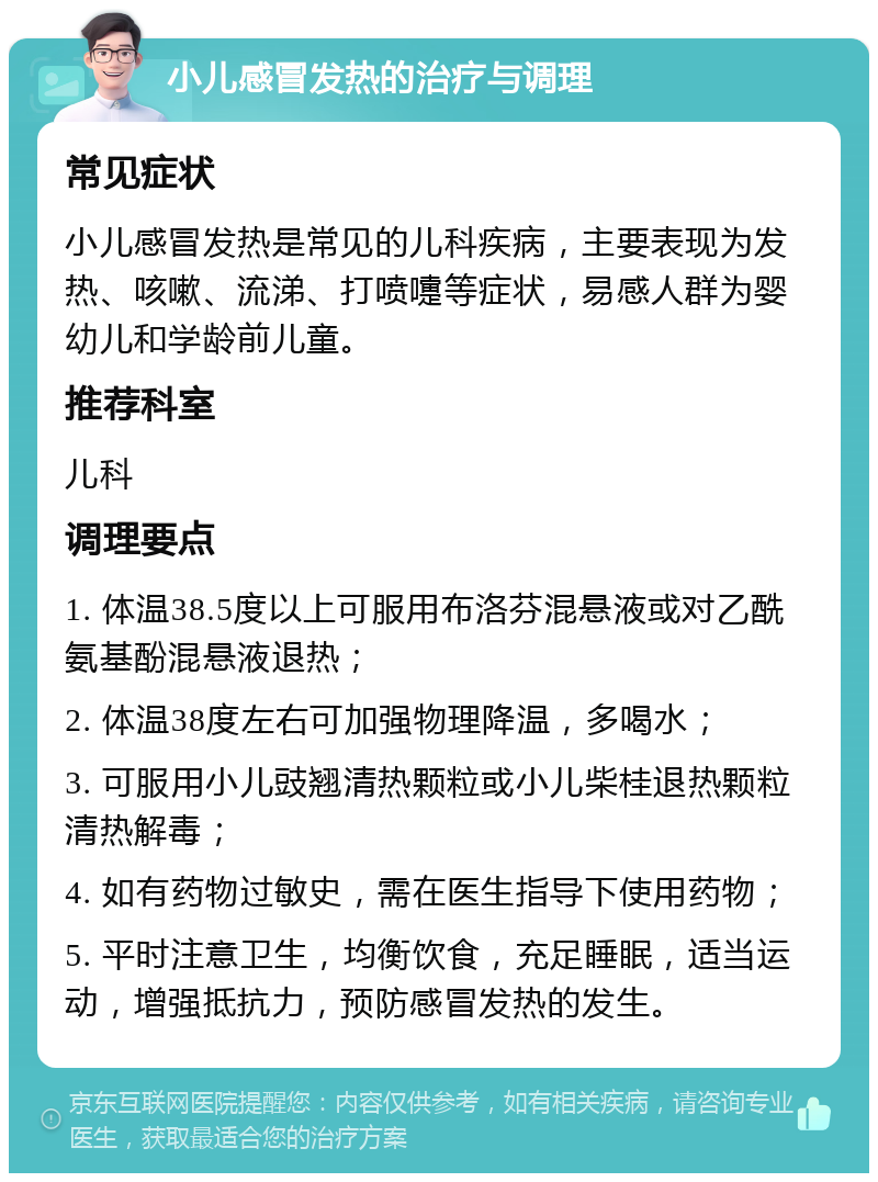 小儿感冒发热的治疗与调理 常见症状 小儿感冒发热是常见的儿科疾病，主要表现为发热、咳嗽、流涕、打喷嚏等症状，易感人群为婴幼儿和学龄前儿童。 推荐科室 儿科 调理要点 1. 体温38.5度以上可服用布洛芬混悬液或对乙酰氨基酚混悬液退热； 2. 体温38度左右可加强物理降温，多喝水； 3. 可服用小儿豉翘清热颗粒或小儿柴桂退热颗粒清热解毒； 4. 如有药物过敏史，需在医生指导下使用药物； 5. 平时注意卫生，均衡饮食，充足睡眠，适当运动，增强抵抗力，预防感冒发热的发生。