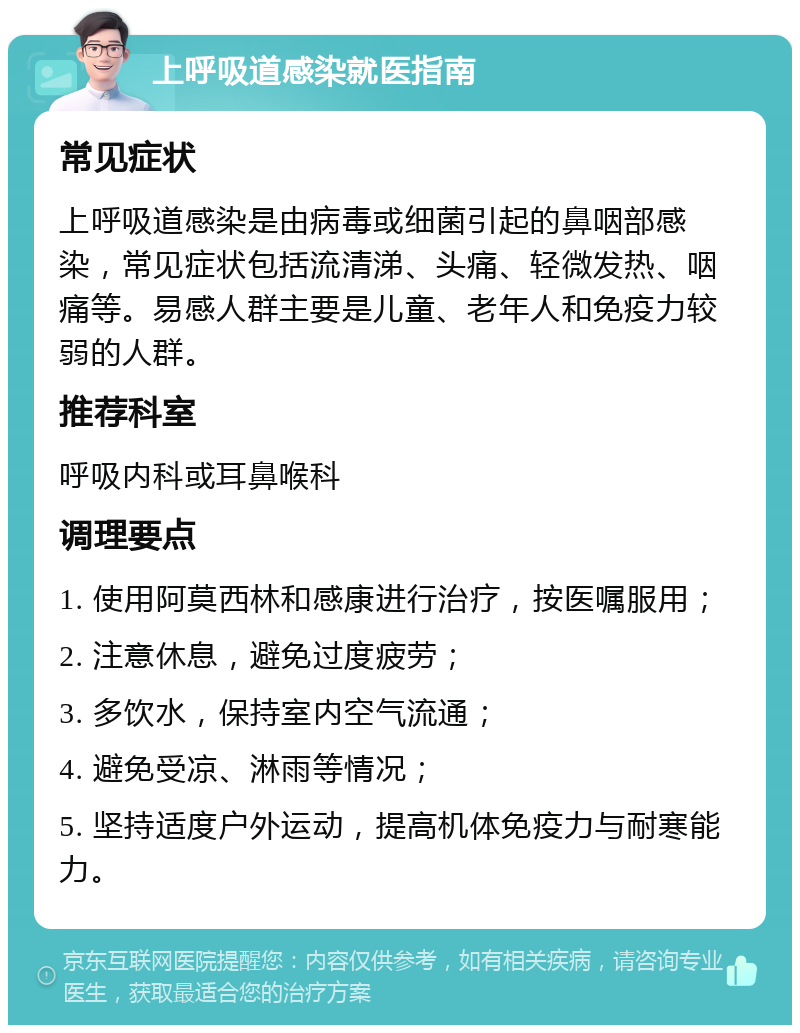 上呼吸道感染就医指南 常见症状 上呼吸道感染是由病毒或细菌引起的鼻咽部感染，常见症状包括流清涕、头痛、轻微发热、咽痛等。易感人群主要是儿童、老年人和免疫力较弱的人群。 推荐科室 呼吸内科或耳鼻喉科 调理要点 1. 使用阿莫西林和感康进行治疗，按医嘱服用； 2. 注意休息，避免过度疲劳； 3. 多饮水，保持室内空气流通； 4. 避免受凉、淋雨等情况； 5. 坚持适度户外运动，提高机体免疫力与耐寒能力。