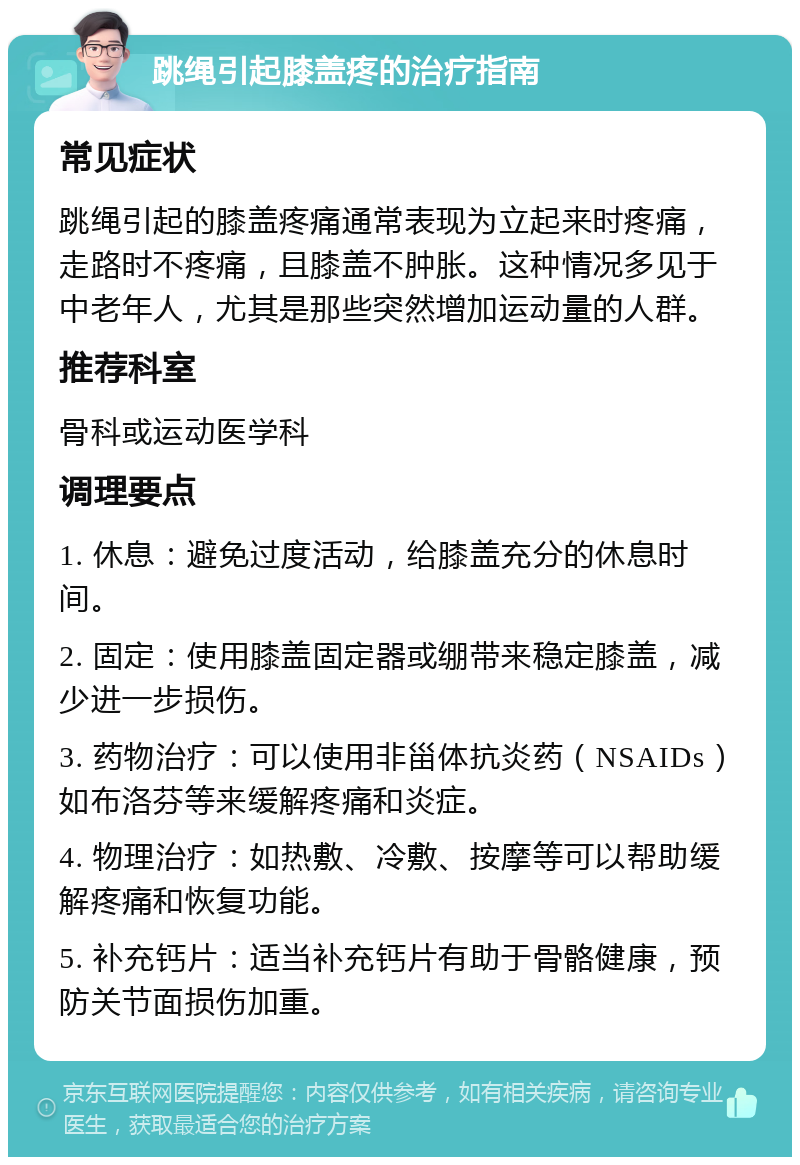 跳绳引起膝盖疼的治疗指南 常见症状 跳绳引起的膝盖疼痛通常表现为立起来时疼痛，走路时不疼痛，且膝盖不肿胀。这种情况多见于中老年人，尤其是那些突然增加运动量的人群。 推荐科室 骨科或运动医学科 调理要点 1. 休息：避免过度活动，给膝盖充分的休息时间。 2. 固定：使用膝盖固定器或绷带来稳定膝盖，减少进一步损伤。 3. 药物治疗：可以使用非甾体抗炎药（NSAIDs）如布洛芬等来缓解疼痛和炎症。 4. 物理治疗：如热敷、冷敷、按摩等可以帮助缓解疼痛和恢复功能。 5. 补充钙片：适当补充钙片有助于骨骼健康，预防关节面损伤加重。