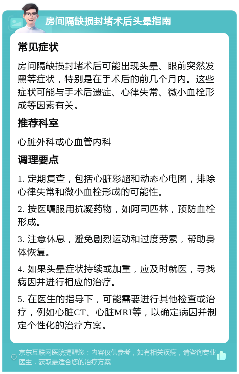 房间隔缺损封堵术后头晕指南 常见症状 房间隔缺损封堵术后可能出现头晕、眼前突然发黑等症状，特别是在手术后的前几个月内。这些症状可能与手术后遗症、心律失常、微小血栓形成等因素有关。 推荐科室 心脏外科或心血管内科 调理要点 1. 定期复查，包括心脏彩超和动态心电图，排除心律失常和微小血栓形成的可能性。 2. 按医嘱服用抗凝药物，如阿司匹林，预防血栓形成。 3. 注意休息，避免剧烈运动和过度劳累，帮助身体恢复。 4. 如果头晕症状持续或加重，应及时就医，寻找病因并进行相应的治疗。 5. 在医生的指导下，可能需要进行其他检查或治疗，例如心脏CT、心脏MRI等，以确定病因并制定个性化的治疗方案。