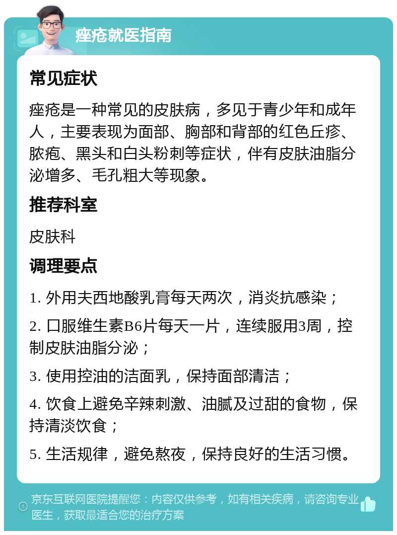 痤疮就医指南 常见症状 痤疮是一种常见的皮肤病，多见于青少年和成年人，主要表现为面部、胸部和背部的红色丘疹、脓疱、黑头和白头粉刺等症状，伴有皮肤油脂分泌增多、毛孔粗大等现象。 推荐科室 皮肤科 调理要点 1. 外用夫西地酸乳膏每天两次，消炎抗感染； 2. 口服维生素B6片每天一片，连续服用3周，控制皮肤油脂分泌； 3. 使用控油的洁面乳，保持面部清洁； 4. 饮食上避免辛辣刺激、油腻及过甜的食物，保持清淡饮食； 5. 生活规律，避免熬夜，保持良好的生活习惯。