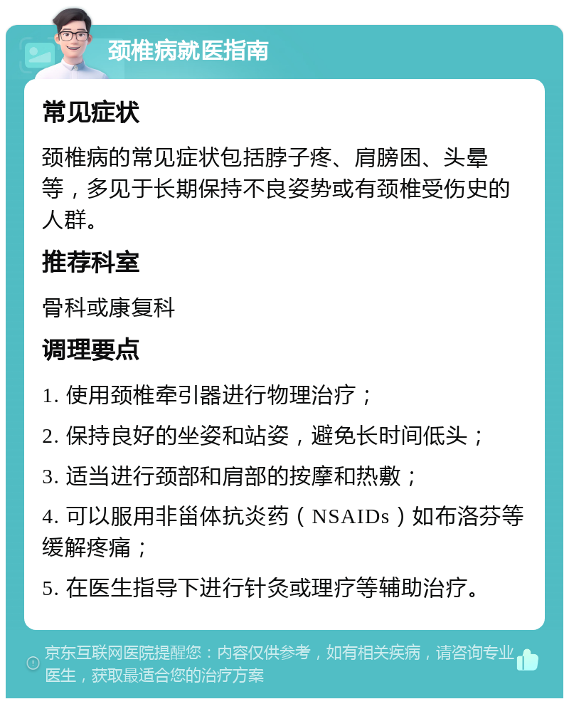 颈椎病就医指南 常见症状 颈椎病的常见症状包括脖子疼、肩膀困、头晕等，多见于长期保持不良姿势或有颈椎受伤史的人群。 推荐科室 骨科或康复科 调理要点 1. 使用颈椎牵引器进行物理治疗； 2. 保持良好的坐姿和站姿，避免长时间低头； 3. 适当进行颈部和肩部的按摩和热敷； 4. 可以服用非甾体抗炎药（NSAIDs）如布洛芬等缓解疼痛； 5. 在医生指导下进行针灸或理疗等辅助治疗。