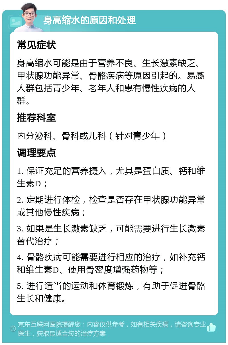 身高缩水的原因和处理 常见症状 身高缩水可能是由于营养不良、生长激素缺乏、甲状腺功能异常、骨骼疾病等原因引起的。易感人群包括青少年、老年人和患有慢性疾病的人群。 推荐科室 内分泌科、骨科或儿科（针对青少年） 调理要点 1. 保证充足的营养摄入，尤其是蛋白质、钙和维生素D； 2. 定期进行体检，检查是否存在甲状腺功能异常或其他慢性疾病； 3. 如果是生长激素缺乏，可能需要进行生长激素替代治疗； 4. 骨骼疾病可能需要进行相应的治疗，如补充钙和维生素D、使用骨密度增强药物等； 5. 进行适当的运动和体育锻炼，有助于促进骨骼生长和健康。