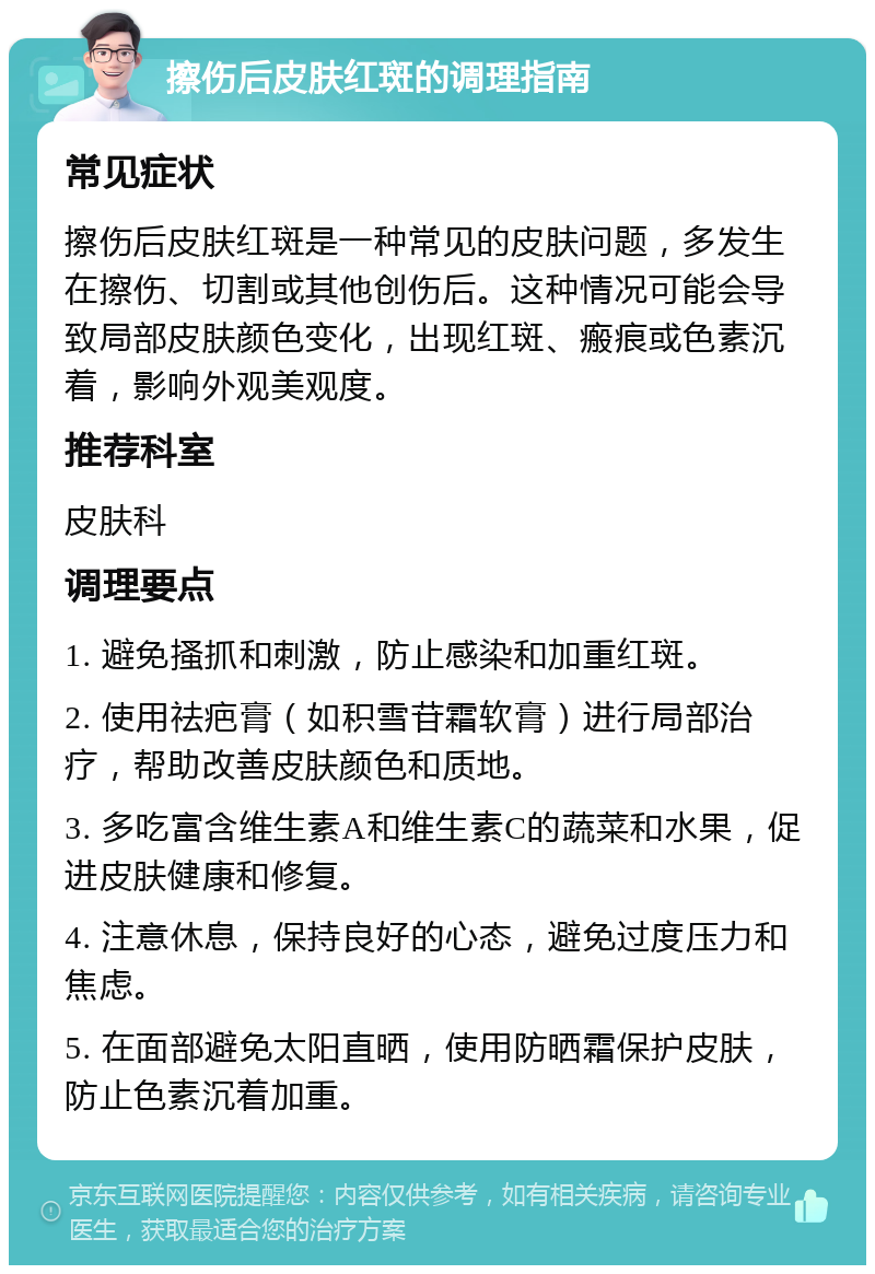 擦伤后皮肤红斑的调理指南 常见症状 擦伤后皮肤红斑是一种常见的皮肤问题，多发生在擦伤、切割或其他创伤后。这种情况可能会导致局部皮肤颜色变化，出现红斑、瘢痕或色素沉着，影响外观美观度。 推荐科室 皮肤科 调理要点 1. 避免搔抓和刺激，防止感染和加重红斑。 2. 使用祛疤膏（如积雪苷霜软膏）进行局部治疗，帮助改善皮肤颜色和质地。 3. 多吃富含维生素A和维生素C的蔬菜和水果，促进皮肤健康和修复。 4. 注意休息，保持良好的心态，避免过度压力和焦虑。 5. 在面部避免太阳直晒，使用防晒霜保护皮肤，防止色素沉着加重。