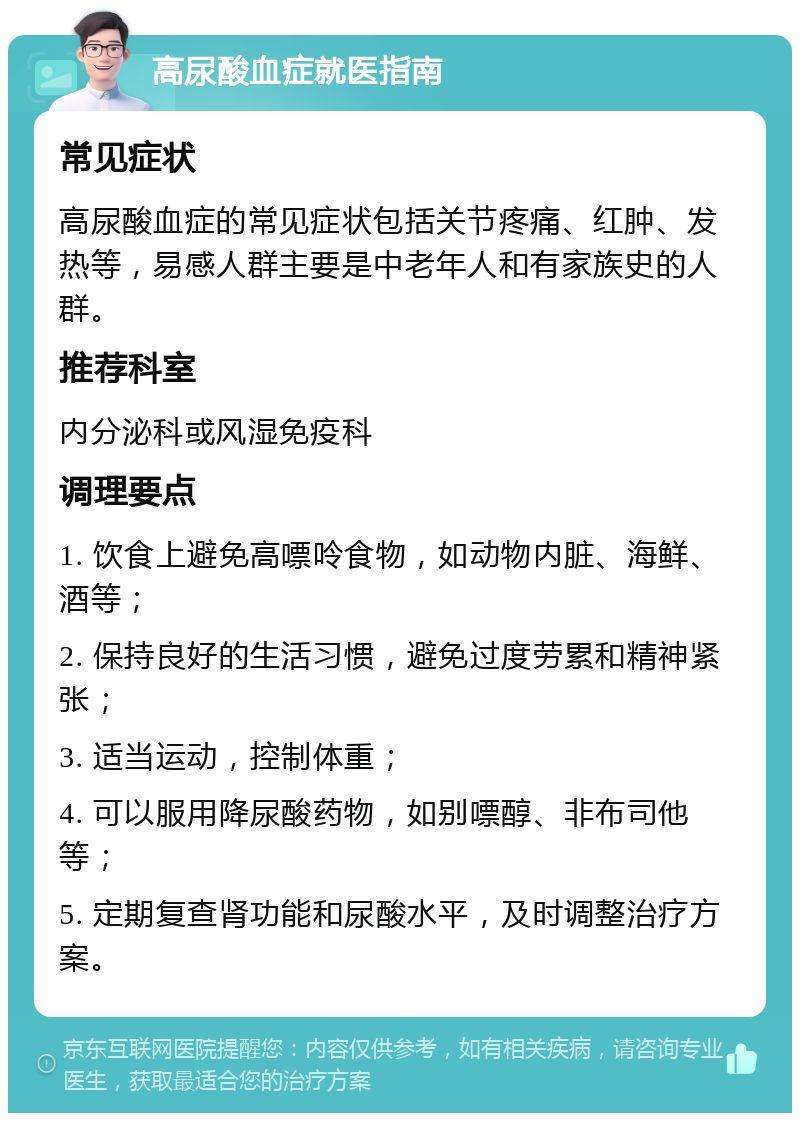 高尿酸血症就医指南 常见症状 高尿酸血症的常见症状包括关节疼痛、红肿、发热等，易感人群主要是中老年人和有家族史的人群。 推荐科室 内分泌科或风湿免疫科 调理要点 1. 饮食上避免高嘌呤食物，如动物内脏、海鲜、酒等； 2. 保持良好的生活习惯，避免过度劳累和精神紧张； 3. 适当运动，控制体重； 4. 可以服用降尿酸药物，如别嘌醇、非布司他等； 5. 定期复查肾功能和尿酸水平，及时调整治疗方案。