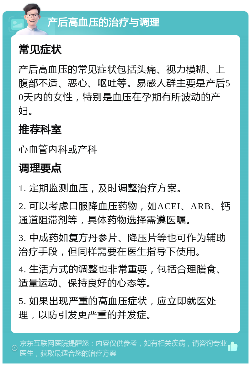 产后高血压的治疗与调理 常见症状 产后高血压的常见症状包括头痛、视力模糊、上腹部不适、恶心、呕吐等。易感人群主要是产后50天内的女性，特别是血压在孕期有所波动的产妇。 推荐科室 心血管内科或产科 调理要点 1. 定期监测血压，及时调整治疗方案。 2. 可以考虑口服降血压药物，如ACEI、ARB、钙通道阻滞剂等，具体药物选择需遵医嘱。 3. 中成药如复方丹参片、降压片等也可作为辅助治疗手段，但同样需要在医生指导下使用。 4. 生活方式的调整也非常重要，包括合理膳食、适量运动、保持良好的心态等。 5. 如果出现严重的高血压症状，应立即就医处理，以防引发更严重的并发症。