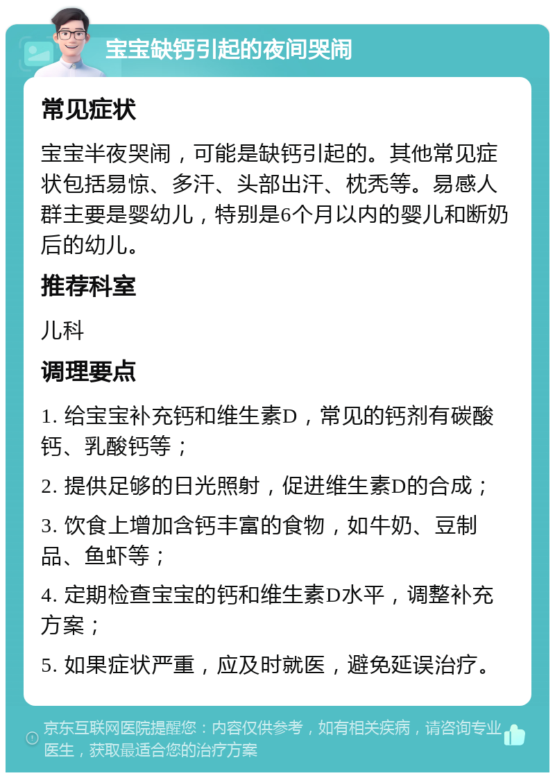 宝宝缺钙引起的夜间哭闹 常见症状 宝宝半夜哭闹，可能是缺钙引起的。其他常见症状包括易惊、多汗、头部出汗、枕秃等。易感人群主要是婴幼儿，特别是6个月以内的婴儿和断奶后的幼儿。 推荐科室 儿科 调理要点 1. 给宝宝补充钙和维生素D，常见的钙剂有碳酸钙、乳酸钙等； 2. 提供足够的日光照射，促进维生素D的合成； 3. 饮食上增加含钙丰富的食物，如牛奶、豆制品、鱼虾等； 4. 定期检查宝宝的钙和维生素D水平，调整补充方案； 5. 如果症状严重，应及时就医，避免延误治疗。