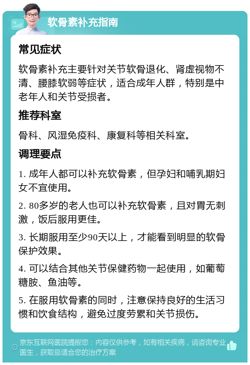 软骨素补充指南 常见症状 软骨素补充主要针对关节软骨退化、肾虚视物不清、腰膝软弱等症状，适合成年人群，特别是中老年人和关节受损者。 推荐科室 骨科、风湿免疫科、康复科等相关科室。 调理要点 1. 成年人都可以补充软骨素，但孕妇和哺乳期妇女不宜使用。 2. 80多岁的老人也可以补充软骨素，且对胃无刺激，饭后服用更佳。 3. 长期服用至少90天以上，才能看到明显的软骨保护效果。 4. 可以结合其他关节保健药物一起使用，如葡萄糖胺、鱼油等。 5. 在服用软骨素的同时，注意保持良好的生活习惯和饮食结构，避免过度劳累和关节损伤。