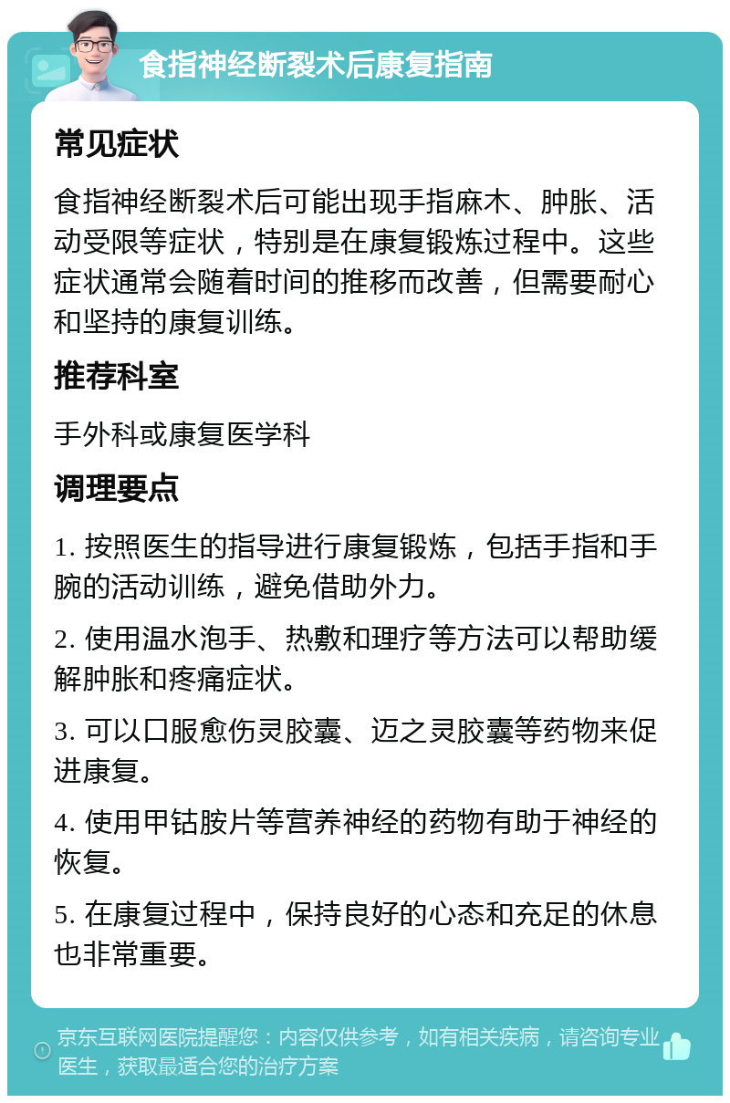 食指神经断裂术后康复指南 常见症状 食指神经断裂术后可能出现手指麻木、肿胀、活动受限等症状，特别是在康复锻炼过程中。这些症状通常会随着时间的推移而改善，但需要耐心和坚持的康复训练。 推荐科室 手外科或康复医学科 调理要点 1. 按照医生的指导进行康复锻炼，包括手指和手腕的活动训练，避免借助外力。 2. 使用温水泡手、热敷和理疗等方法可以帮助缓解肿胀和疼痛症状。 3. 可以口服愈伤灵胶囊、迈之灵胶囊等药物来促进康复。 4. 使用甲钴胺片等营养神经的药物有助于神经的恢复。 5. 在康复过程中，保持良好的心态和充足的休息也非常重要。