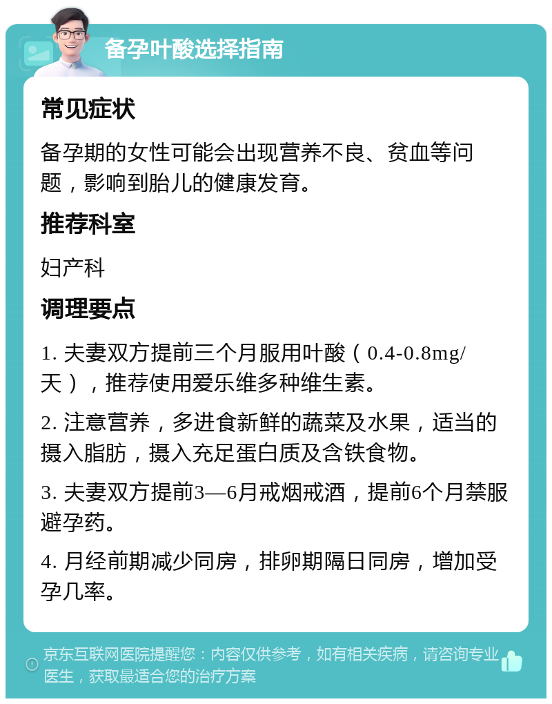 备孕叶酸选择指南 常见症状 备孕期的女性可能会出现营养不良、贫血等问题，影响到胎儿的健康发育。 推荐科室 妇产科 调理要点 1. 夫妻双方提前三个月服用叶酸（0.4-0.8mg/天），推荐使用爱乐维多种维生素。 2. 注意营养，多进食新鲜的蔬菜及水果，适当的摄入脂肪，摄入充足蛋白质及含铁食物。 3. 夫妻双方提前3—6月戒烟戒酒，提前6个月禁服避孕药。 4. 月经前期减少同房，排卵期隔日同房，增加受孕几率。