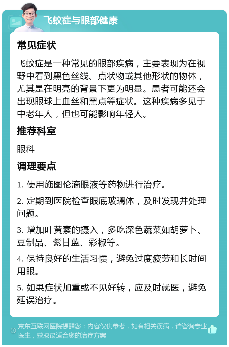 飞蚊症与眼部健康 常见症状 飞蚊症是一种常见的眼部疾病，主要表现为在视野中看到黑色丝线、点状物或其他形状的物体，尤其是在明亮的背景下更为明显。患者可能还会出现眼球上血丝和黑点等症状。这种疾病多见于中老年人，但也可能影响年轻人。 推荐科室 眼科 调理要点 1. 使用施图伦滴眼液等药物进行治疗。 2. 定期到医院检查眼底玻璃体，及时发现并处理问题。 3. 增加叶黄素的摄入，多吃深色蔬菜如胡萝卜、豆制品、紫甘蓝、彩椒等。 4. 保持良好的生活习惯，避免过度疲劳和长时间用眼。 5. 如果症状加重或不见好转，应及时就医，避免延误治疗。