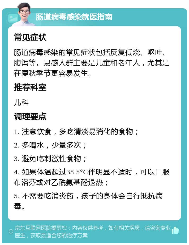 肠道病毒感染就医指南 常见症状 肠道病毒感染的常见症状包括反复低烧、呕吐、腹泻等。易感人群主要是儿童和老年人，尤其是在夏秋季节更容易发生。 推荐科室 儿科 调理要点 1. 注意饮食，多吃清淡易消化的食物； 2. 多喝水，少量多次； 3. 避免吃刺激性食物； 4. 如果体温超过38.5°C伴明显不适时，可以口服布洛芬或对乙酰氨基酚退热； 5. 不需要吃消炎药，孩子的身体会自行抵抗病毒。